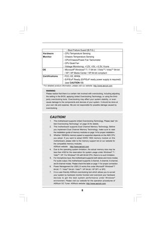 - Boot Failure Guard (B.F.G.)
Hardware                  - CPU Temperature Sensing
Monitor                   - Chassis Temperature Sensing
                          - CPU/Chassis/Power Fan Tachometer
                          - CPU Quiet Fan
                          - Voltage Monitoring: +12V, +5V, +3.3V, Vcore
OS                        - Microsoft® Windows® 7 / 7 64-bit / VistaTM / VistaTM 64-bit
                            / XP / XP Media Center / XP 64-bit compliant
Certifications            - FCC, CE, WHQL
                          - ErP/EuP Ready (ErP/EuP ready power supply is required)
                            (see CAUTION 13)
* For detailed product information, please visit our website: http://www.asrock.com

     WARNING
     Please realize that there is a certain risk involved with overclocking, including adjusting
     the setting in the BIOS, applying Untied Overclocking Technology, or using the third-
     party overclocking tools. Overclocking may affect your system stability, or even
     cause damage to the components and devices of your system. It should be done at
     your own risk and expense. We are not responsible for possible damage caused by
     overclocking.



         CAUTION!
         1.   This motherboard supports Untied Overclocking Technology. Please read “Un-
              tied Overclocking Technology” on page 33 for details.
         2.   This motherboard supports Dual Channel Memory Technology. Before
              you implement Dual Channel Memory Technology, make sure to read
              the installation guide of memory modules on page 14 for proper installation.
         3.   Whether 1600MHz memory speed is supported depends on the AM3 CPU
              you adopt. If you want to adopt DDR3 1600 memory module on this
              motherboard, please refer to the memory support list on our website for
              the compatible memory modules.
              ASRock website http://www.asrock.com
         4.   Due to the operating system limitation, the actual memory size may be
              less than 4GB for the reservation for system usage under Windows® 7 /
              VistaTM / XP. For Windows® OS with 64-bit CPU, there is no such limitation.
         5.   For microphone input, this motherboard supports both stereo and mono modes.
              For audio output, this motherboard supports 2-channel, 4-channel, 6-channel,
              and 8-channel modes. Please check the table on page 11 for proper connection.
         6.   Power Management for USB 2.0 works fine under Microsoft® Windows® 7
              64-bit / 7 / VistaTM 64-bit / VistaTM / XP 64-bit / XP SP1 or SP2.
         7.   It is a user-friendly ASRock overclocking tool which allows you to surveil
              your system by hardware monitor function and overclock your hardware
              devices to get the best system performance under Windows ®
              environment. Please visit our website for the operation procedures of
              ASRock OC Tuner. ASRock website: http://www.asrock.com


                                                8
 