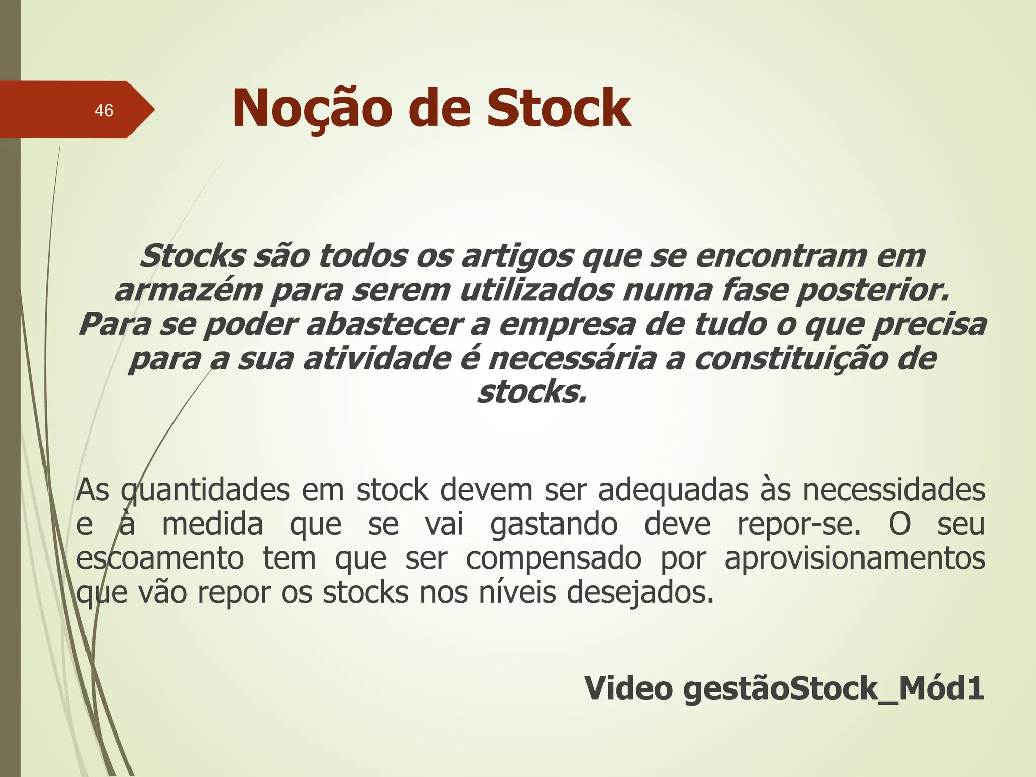 Noção de Stock
Stocks são todos os artigos que se encontram em
armazém para serem utilizados numa fase posterior.
Para se poder abastecer a empresa de tudo o que precisa
para a sua atividade é necessária a constituição de
stocks.
As quantidades em stock devem ser adequadas às necessidades
e à medida que se vai gastando deve repor-se. O seu
escoamento tem que ser compensado por aprovisionamentos
que vão repor os stocks nos níveis desejados.
Video gestãoStock_Mód1
46
 