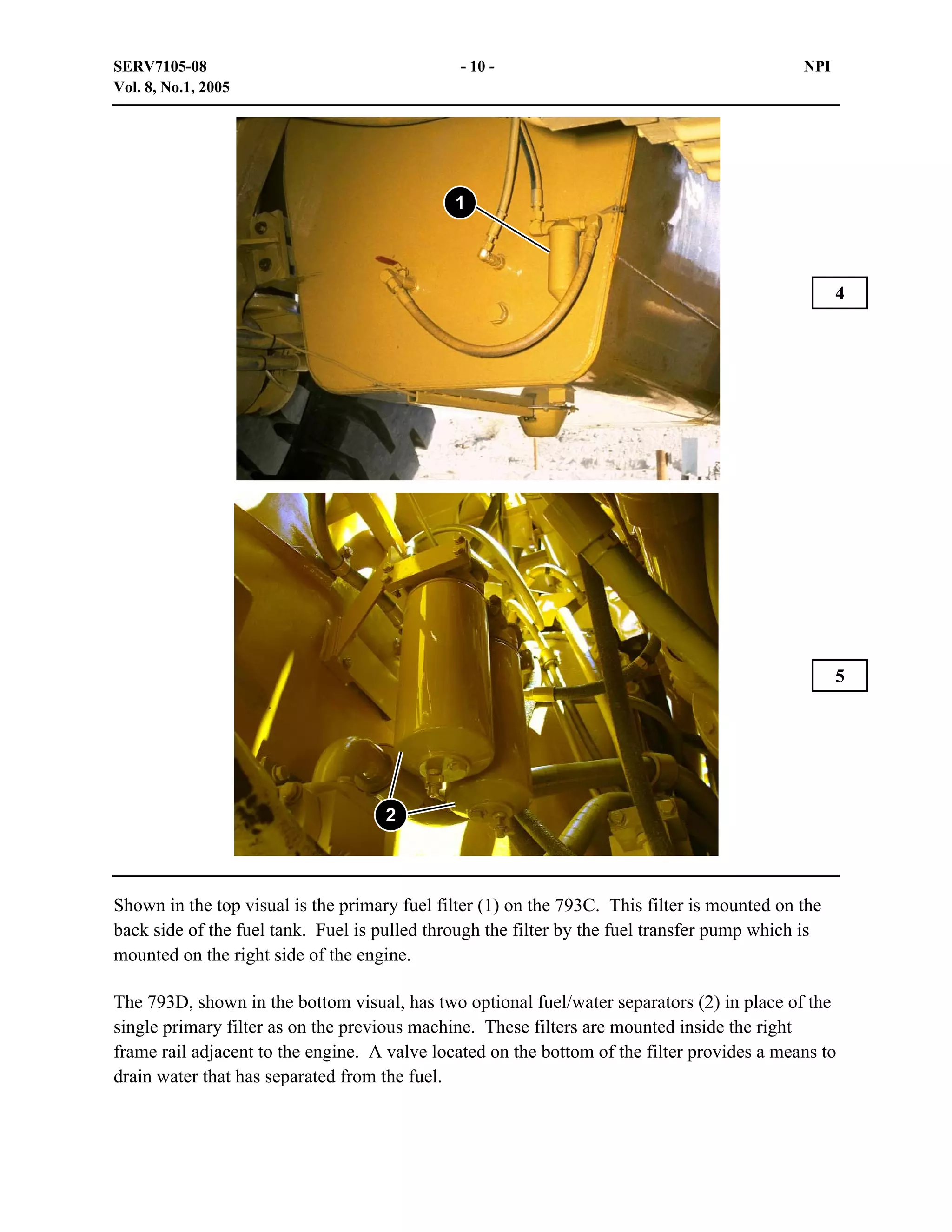 SERV7105-08
Vol. 8, No.1, 2005

- 10 -

NPI

1

4

5

2

Shown in the top visual is the primary fuel filter (1) on the 793C. This filter is mounted on the
back side of the fuel tank. Fuel is pulled through the filter by the fuel transfer pump which is
mounted on the right side of the engine.
The 793D, shown in the bottom visual, has two optional fuel/water separators (2) in place of the
single primary filter as on the previous machine. These filters are mounted inside the right
frame rail adjacent to the engine. A valve located on the bottom of the filter provides a means to
drain water that has separated from the fuel.

 