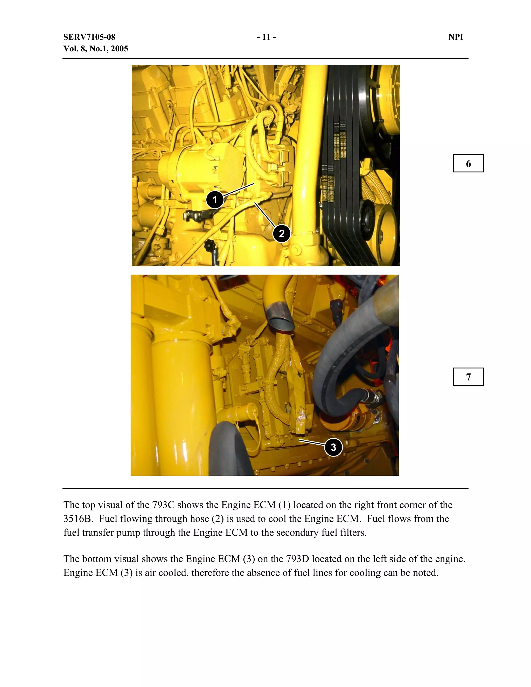 SERV7105-08
Vol. 8, No.1, 2005

- 11 -

NPI

6
1
2

7

3

The top visual of the 793C shows the Engine ECM (1) located on the right front corner of the
3516B. Fuel flowing through hose (2) is used to cool the Engine ECM. Fuel flows from the
fuel transfer pump through the Engine ECM to the secondary fuel filters.
The bottom visual shows the Engine ECM (3) on the 793D located on the left side of the engine.
Engine ECM (3) is air cooled, therefore the absence of fuel lines for cooling can be noted.

 