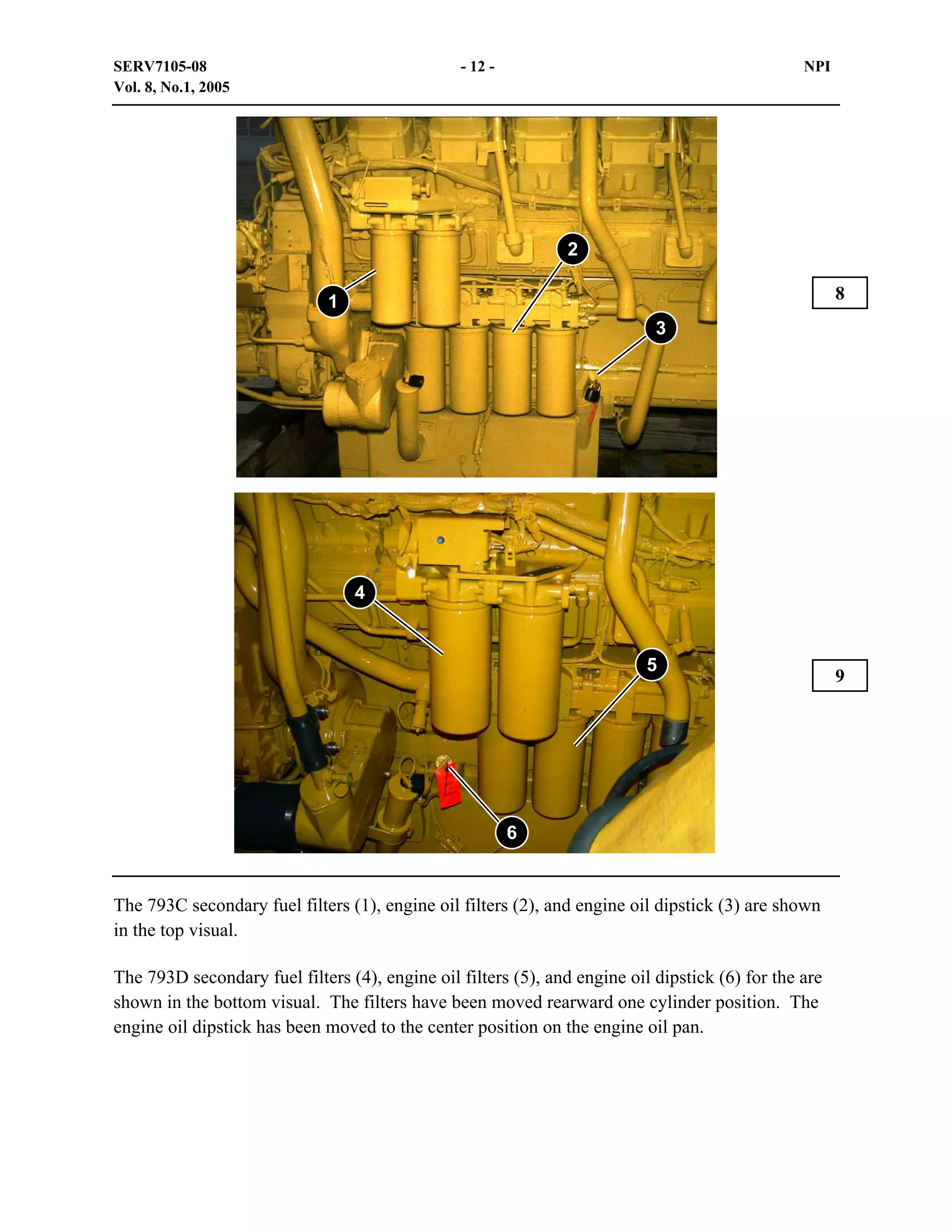 SERV7105-08
Vol. 8, No.1, 2005

- 12 -

NPI

2
8

1
3

4

5

6

The 793C secondary fuel filters (1), engine oil filters (2), and engine oil dipstick (3) are shown
in the top visual.
The 793D secondary fuel filters (4), engine oil filters (5), and engine oil dipstick (6) for the are
shown in the bottom visual. The filters have been moved rearward one cylinder position. The
engine oil dipstick has been moved to the center position on the engine oil pan.

9

 