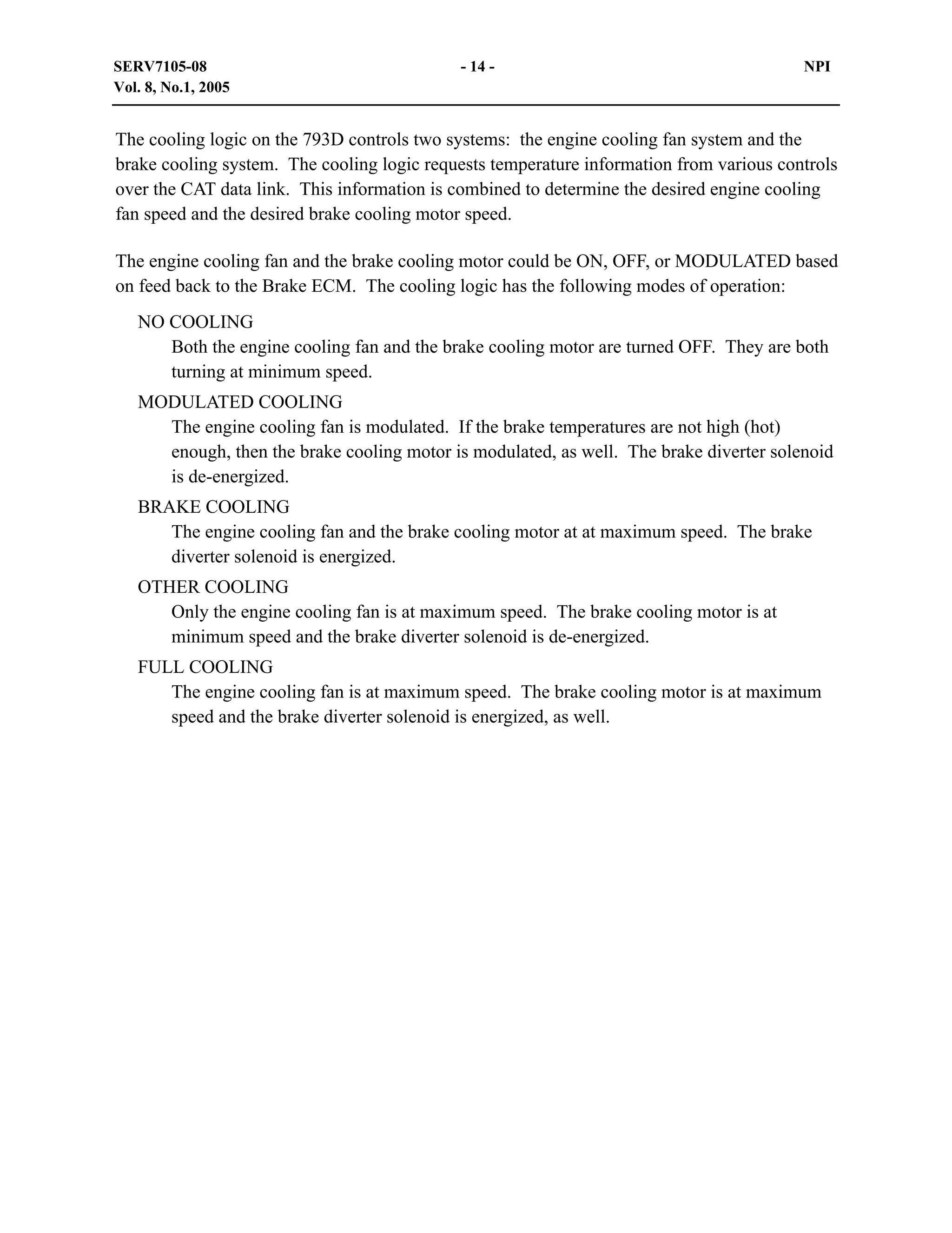 SERV7105-08
Vol. 8, No.1, 2005

- 14 -

NPI

The cooling logic on the 793D controls two systems: the engine cooling fan system and the
brake cooling system. The cooling logic requests temperature information from various controls
over the CAT data link. This information is combined to determine the desired engine cooling
fan speed and the desired brake cooling motor speed.
The engine cooling fan and the brake cooling motor could be ON, OFF, or MODULATED based
on feed back to the Brake ECM. The cooling logic has the following modes of operation:
NO COOLING
Both the engine cooling fan and the brake cooling motor are turned OFF. They are both
turning at minimum speed.
MODULATED COOLING
The engine cooling fan is modulated. If the brake temperatures are not high (hot)
enough, then the brake cooling motor is modulated, as well. The brake diverter solenoid
is de-energized.
BRAKE COOLING
The engine cooling fan and the brake cooling motor at at maximum speed. The brake
diverter solenoid is energized.
OTHER COOLING
Only the engine cooling fan is at maximum speed. The brake cooling motor is at
minimum speed and the brake diverter solenoid is de-energized.
FULL COOLING
The engine cooling fan is at maximum speed. The brake cooling motor is at maximum
speed and the brake diverter solenoid is energized, as well.

 