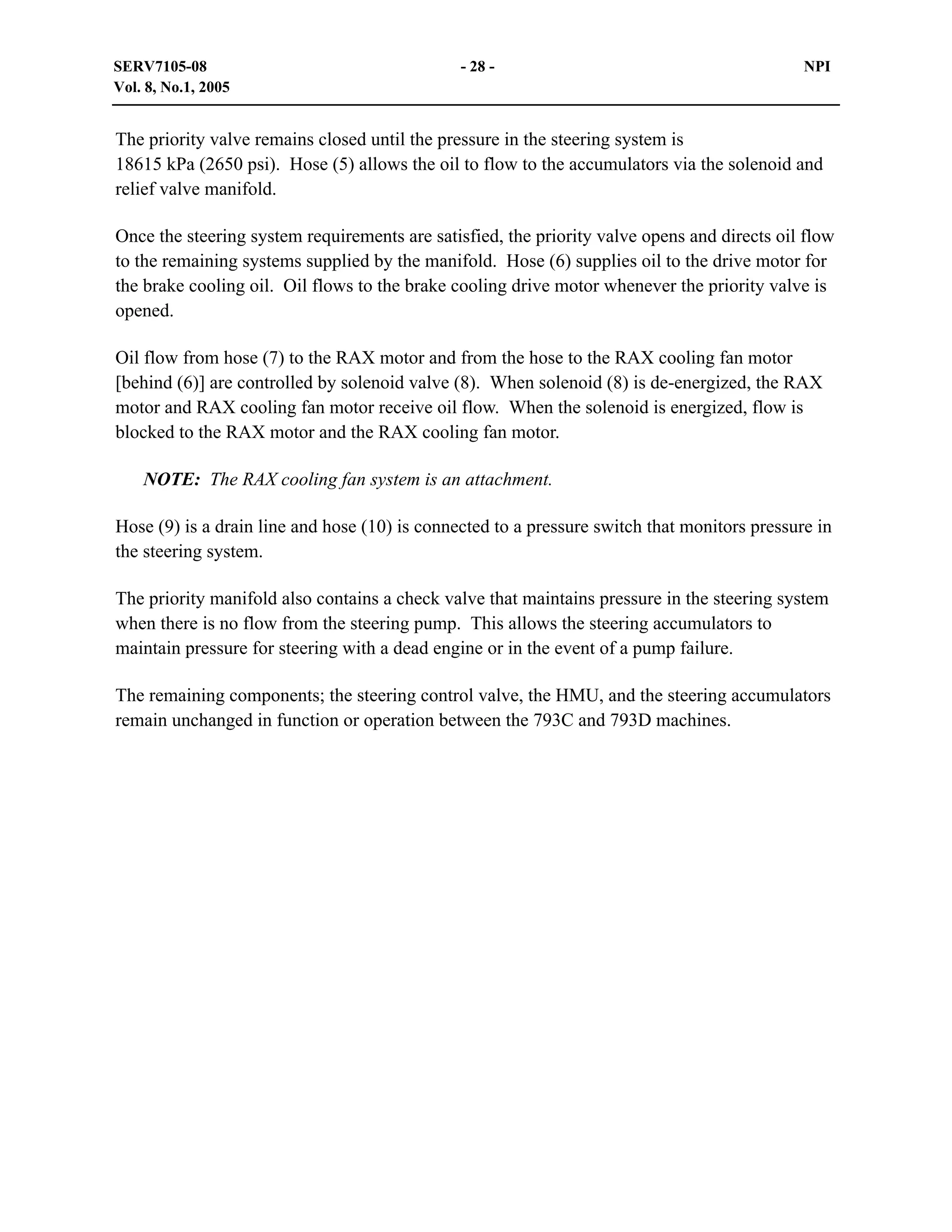 SERV7105-08
Vol. 8, No.1, 2005

- 28 -

NPI

The priority valve remains closed until the pressure in the steering system is
18615 kPa (2650 psi). Hose (5) allows the oil to flow to the accumulators via the solenoid and
relief valve manifold.
Once the steering system requirements are satisfied, the priority valve opens and directs oil flow
to the remaining systems supplied by the manifold. Hose (6) supplies oil to the drive motor for
the brake cooling oil. Oil flows to the brake cooling drive motor whenever the priority valve is
opened.
Oil flow from hose (7) to the RAX motor and from the hose to the RAX cooling fan motor
[behind (6)] are controlled by solenoid valve (8). When solenoid (8) is de-energized, the RAX
motor and RAX cooling fan motor receive oil flow. When the solenoid is energized, flow is
blocked to the RAX motor and the RAX cooling fan motor.
NOTE: The RAX cooling fan system is an attachment.
Hose (9) is a drain line and hose (10) is connected to a pressure switch that monitors pressure in
the steering system.
The priority manifold also contains a check valve that maintains pressure in the steering system
when there is no flow from the steering pump. This allows the steering accumulators to
maintain pressure for steering with a dead engine or in the event of a pump failure.
The remaining components; the steering control valve, the HMU, and the steering accumulators
remain unchanged in function or operation between the 793C and 793D machines.

 
