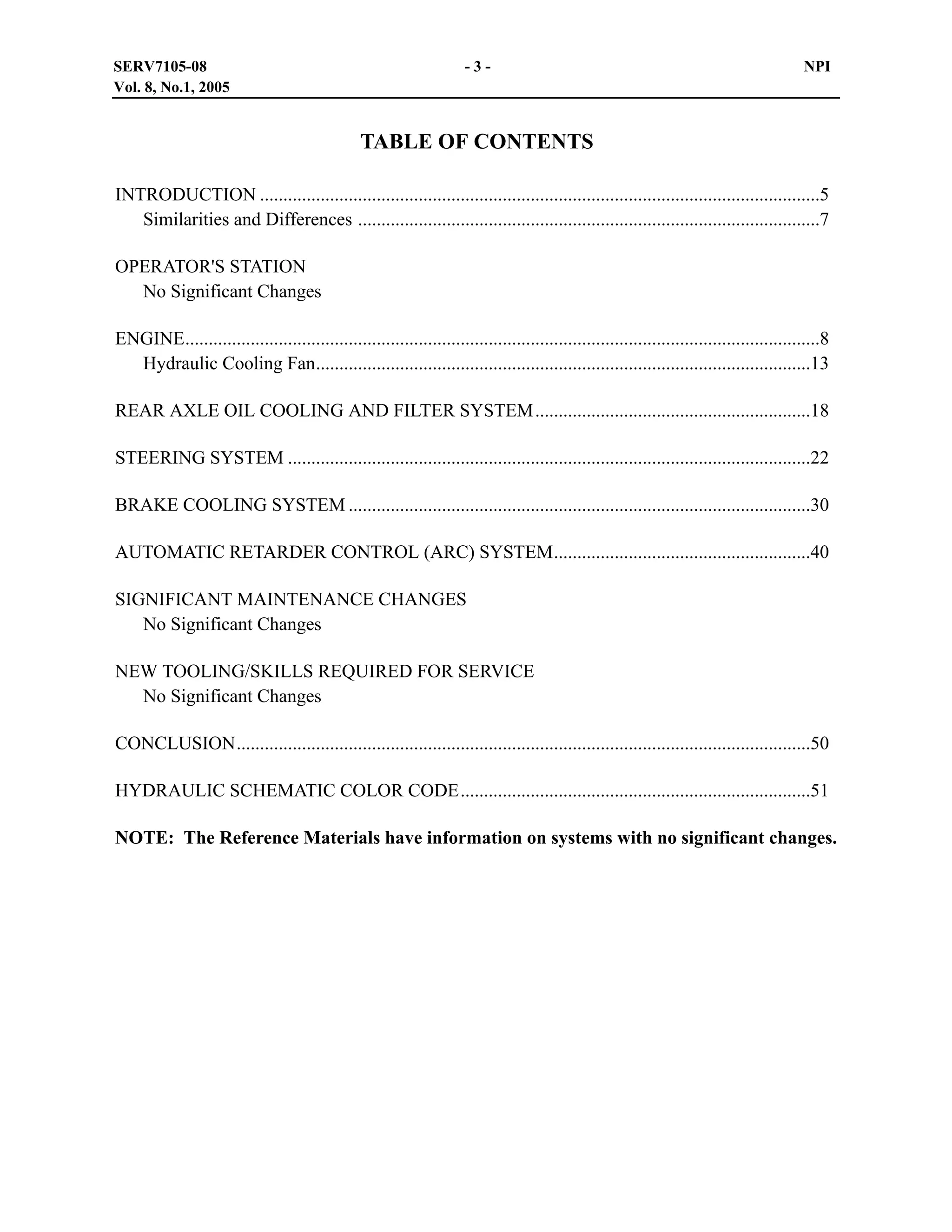 SERV7105-08
Vol. 8, No.1, 2005

-3-

NPI

TABLE OF CONTENTS
INTRODUCTION ........................................................................................................................5
Similarities and Differences ...................................................................................................7
OPERATOR'S STATION
No Significant Changes
ENGINE........................................................................................................................................8
Hydraulic Cooling Fan..........................................................................................................13
REAR AXLE OIL COOLING AND FILTER SYSTEM...........................................................18
STEERING SYSTEM ................................................................................................................22
BRAKE COOLING SYSTEM ...................................................................................................30
AUTOMATIC RETARDER CONTROL (ARC) SYSTEM.......................................................40
SIGNIFICANT MAINTENANCE CHANGES
No Significant Changes
NEW TOOLING/SKILLS REQUIRED FOR SERVICE
No Significant Changes
CONCLUSION...........................................................................................................................50
HYDRAULIC SCHEMATIC COLOR CODE...........................................................................51
NOTE: The Reference Materials have information on systems with no significant changes.

 