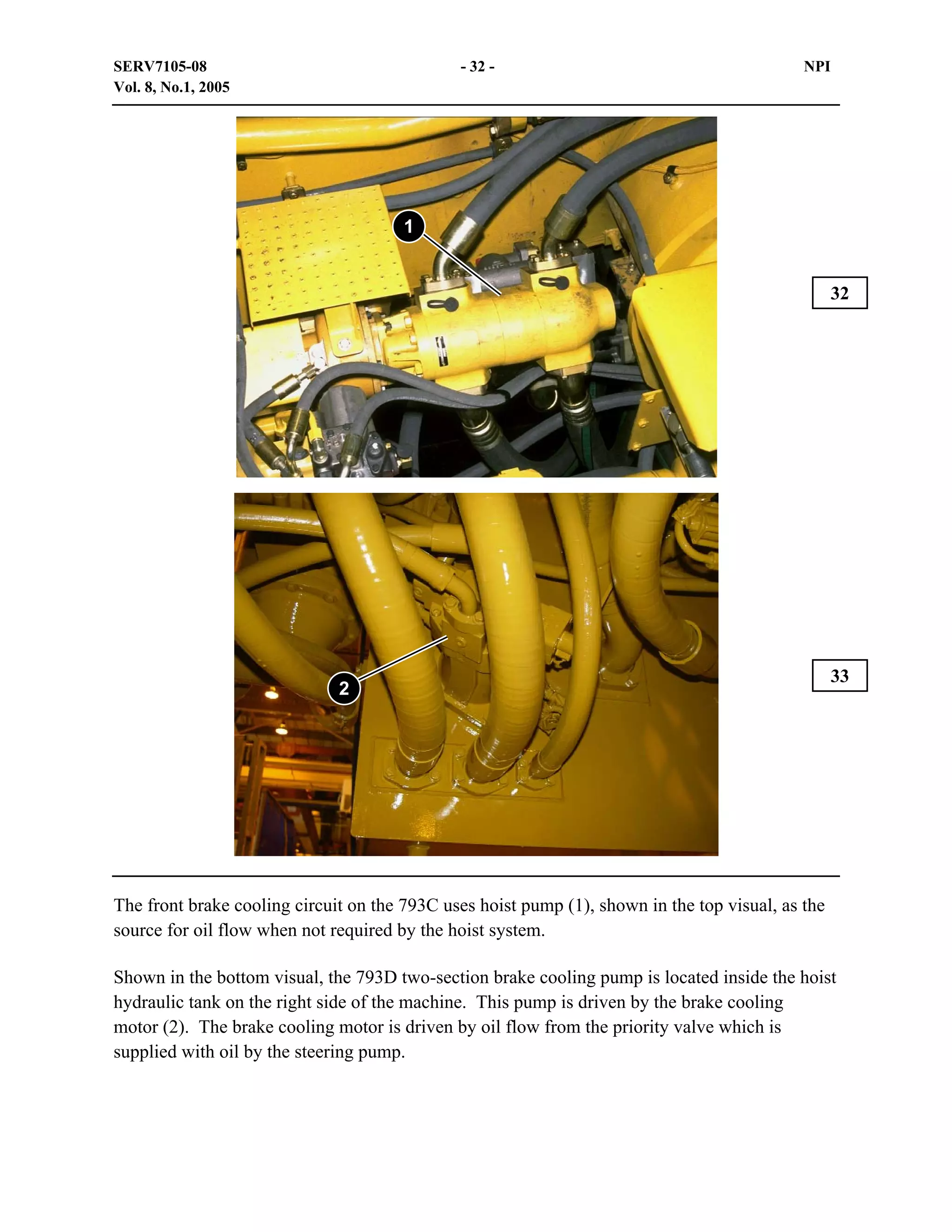 SERV7105-08
Vol. 8, No.1, 2005

- 32 -

NPI

1
32

2

33

The front brake cooling circuit on the 793C uses hoist pump (1), shown in the top visual, as the
source for oil flow when not required by the hoist system.
Shown in the bottom visual, the 793D two-section brake cooling pump is located inside the hoist
hydraulic tank on the right side of the machine. This pump is driven by the brake cooling
motor (2). The brake cooling motor is driven by oil flow from the priority valve which is
supplied with oil by the steering pump.

 