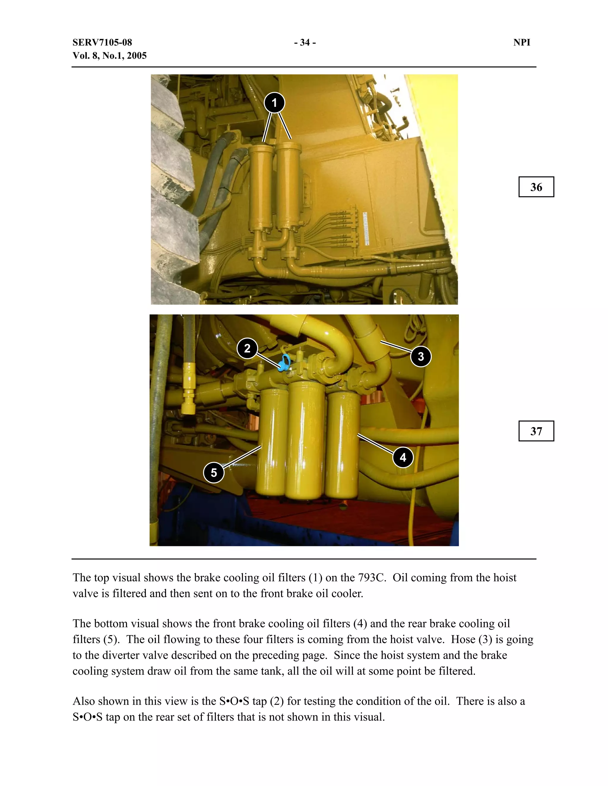 SERV7105-08
Vol. 8, No.1, 2005

- 34 -

NPI

1

36

2

3

37
4
5

The top visual shows the brake cooling oil filters (1) on the 793C. Oil coming from the hoist
valve is filtered and then sent on to the front brake oil cooler.
The bottom visual shows the front brake cooling oil filters (4) and the rear brake cooling oil
filters (5). The oil flowing to these four filters is coming from the hoist valve. Hose (3) is going
to the diverter valve described on the preceding page. Since the hoist system and the brake
cooling system draw oil from the same tank, all the oil will at some point be filtered.
Also shown in this view is the S•O•S tap (2) for testing the condition of the oil. There is also a
S•O•S tap on the rear set of filters that is not shown in this visual.

 