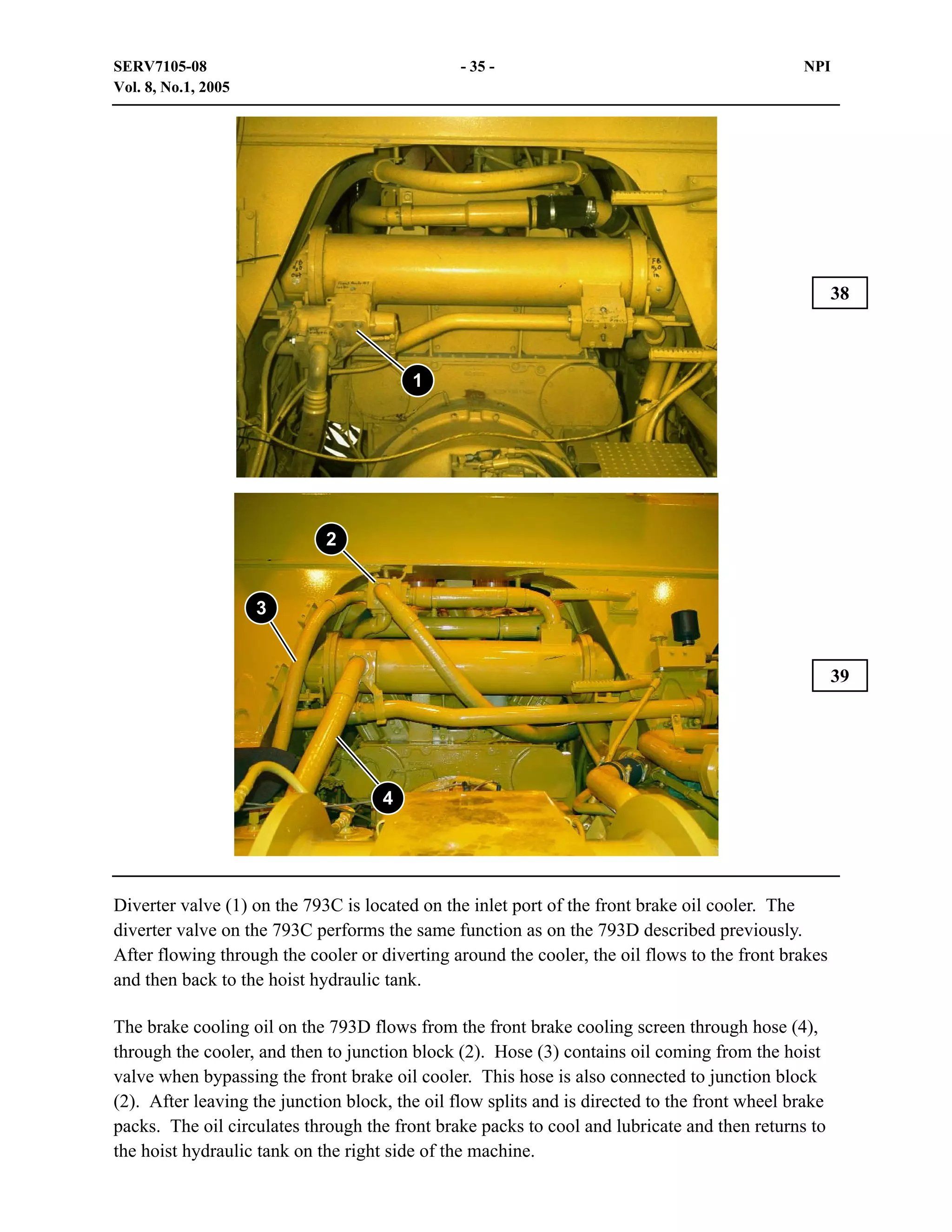 SERV7105-08
Vol. 8, No.1, 2005

- 35 -

NPI

38

1

2

3

39

4

Diverter valve (1) on the 793C is located on the inlet port of the front brake oil cooler. The
diverter valve on the 793C performs the same function as on the 793D described previously.
After flowing through the cooler or diverting around the cooler, the oil flows to the front brakes
and then back to the hoist hydraulic tank.
The brake cooling oil on the 793D flows from the front brake cooling screen through hose (4),
through the cooler, and then to junction block (2). Hose (3) contains oil coming from the hoist
valve when bypassing the front brake oil cooler. This hose is also connected to junction block
(2). After leaving the junction block, the oil flow splits and is directed to the front wheel brake
packs. The oil circulates through the front brake packs to cool and lubricate and then returns to
the hoist hydraulic tank on the right side of the machine.

 