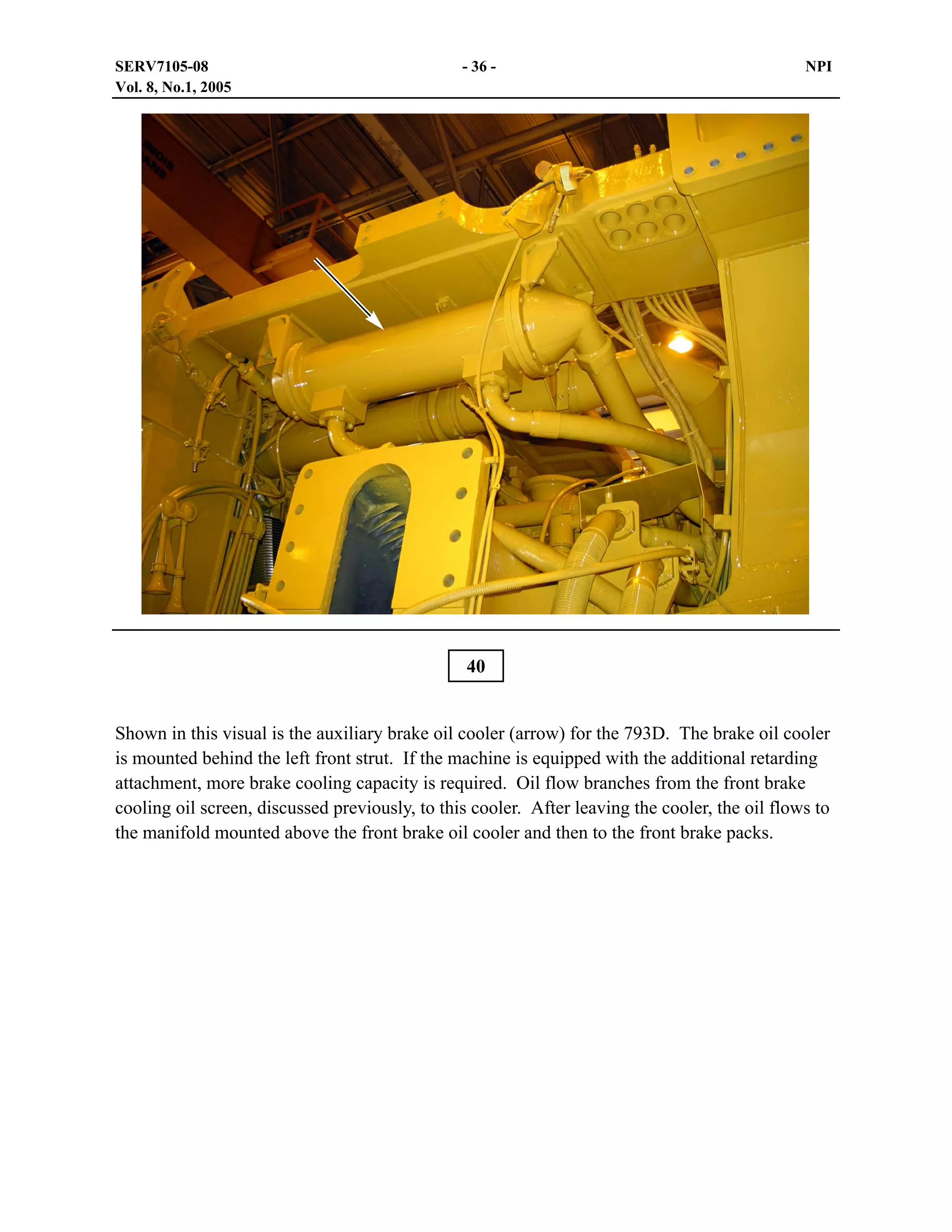 SERV7105-08
Vol. 8, No.1, 2005

- 36 -

NPI

40
Shown in this visual is the auxiliary brake oil cooler (arrow) for the 793D. The brake oil cooler
is mounted behind the left front strut. If the machine is equipped with the additional retarding
attachment, more brake cooling capacity is required. Oil flow branches from the front brake
cooling oil screen, discussed previously, to this cooler. After leaving the cooler, the oil flows to
the manifold mounted above the front brake oil cooler and then to the front brake packs.

 