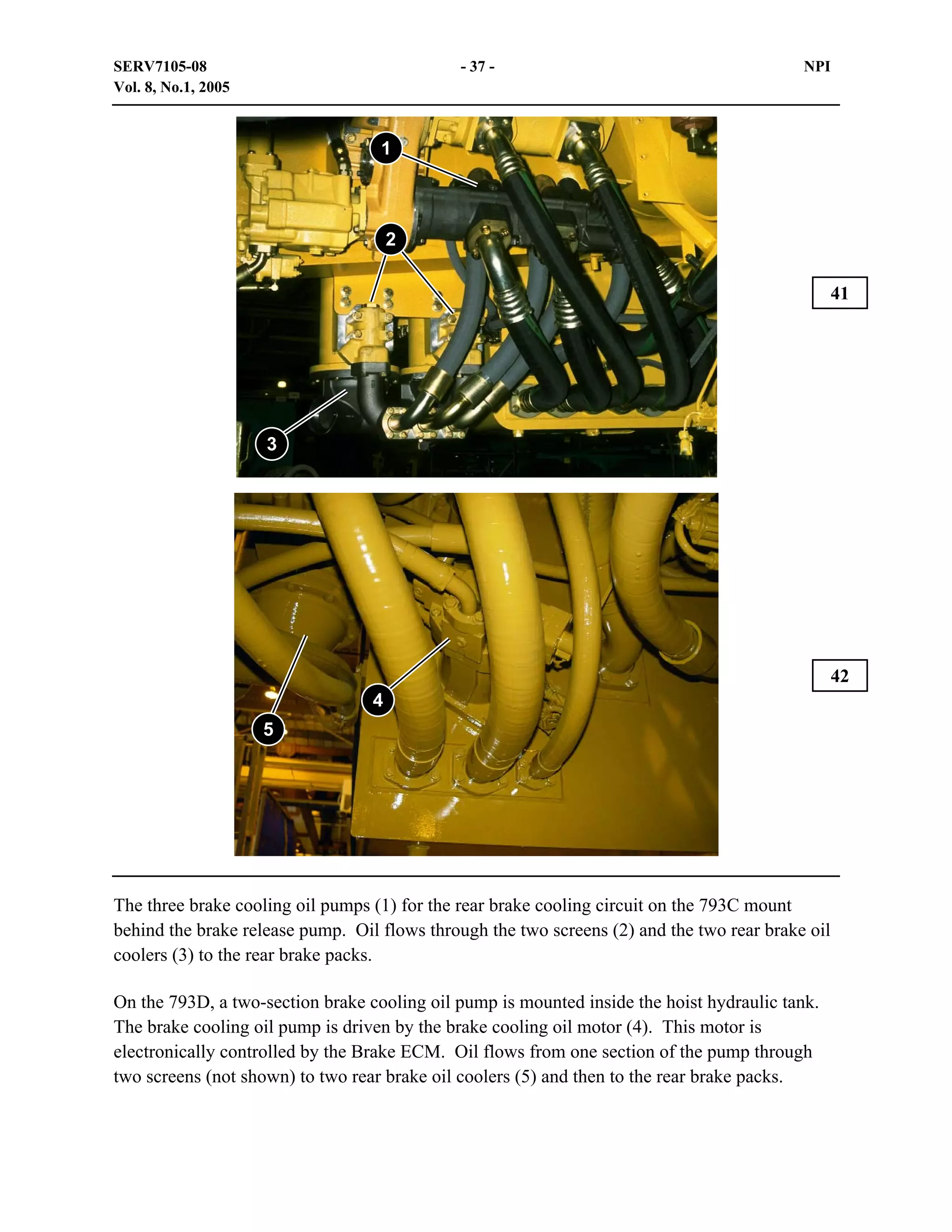 SERV7105-08
Vol. 8, No.1, 2005

- 37 -

NPI

1

2
41

3

42
4
5

The three brake cooling oil pumps (1) for the rear brake cooling circuit on the 793C mount
behind the brake release pump. Oil flows through the two screens (2) and the two rear brake oil
coolers (3) to the rear brake packs.
On the 793D, a two-section brake cooling oil pump is mounted inside the hoist hydraulic tank.
The brake cooling oil pump is driven by the brake cooling oil motor (4). This motor is
electronically controlled by the Brake ECM. Oil flows from one section of the pump through
two screens (not shown) to two rear brake oil coolers (5) and then to the rear brake packs.

 