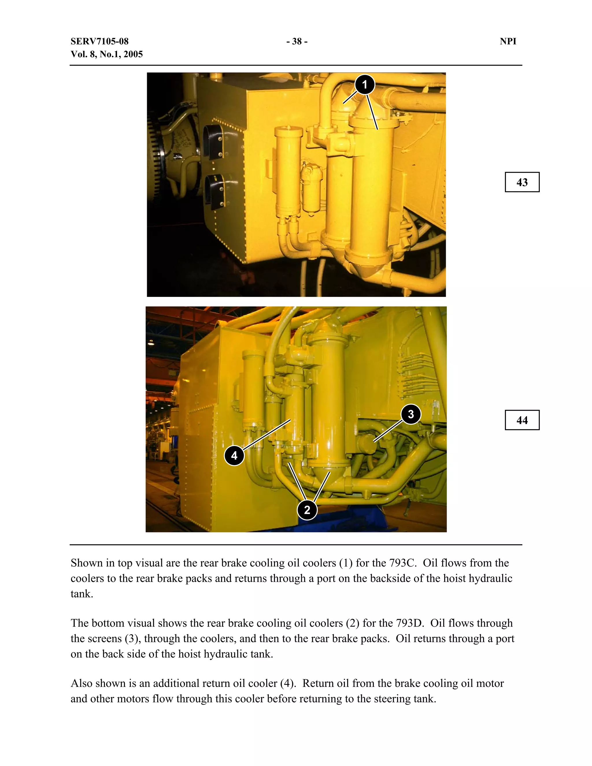 SERV7105-08
Vol. 8, No.1, 2005

- 38 -

NPI

1

43

3
4

2

Shown in top visual are the rear brake cooling oil coolers (1) for the 793C. Oil flows from the
coolers to the rear brake packs and returns through a port on the backside of the hoist hydraulic
tank.
The bottom visual shows the rear brake cooling oil coolers (2) for the 793D. Oil flows through
the screens (3), through the coolers, and then to the rear brake packs. Oil returns through a port
on the back side of the hoist hydraulic tank.
Also shown is an additional return oil cooler (4). Return oil from the brake cooling oil motor
and other motors flow through this cooler before returning to the steering tank.

44

 