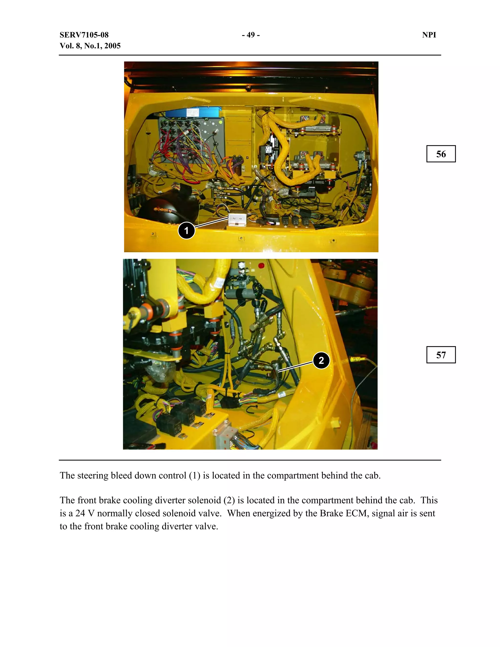 SERV7105-08
Vol. 8, No.1, 2005

- 49 -

NPI

56

1

2

57

The steering bleed down control (1) is located in the compartment behind the cab.
The front brake cooling diverter solenoid (2) is located in the compartment behind the cab. This
is a 24 V normally closed solenoid valve. When energized by the Brake ECM, signal air is sent
to the front brake cooling diverter valve.

 