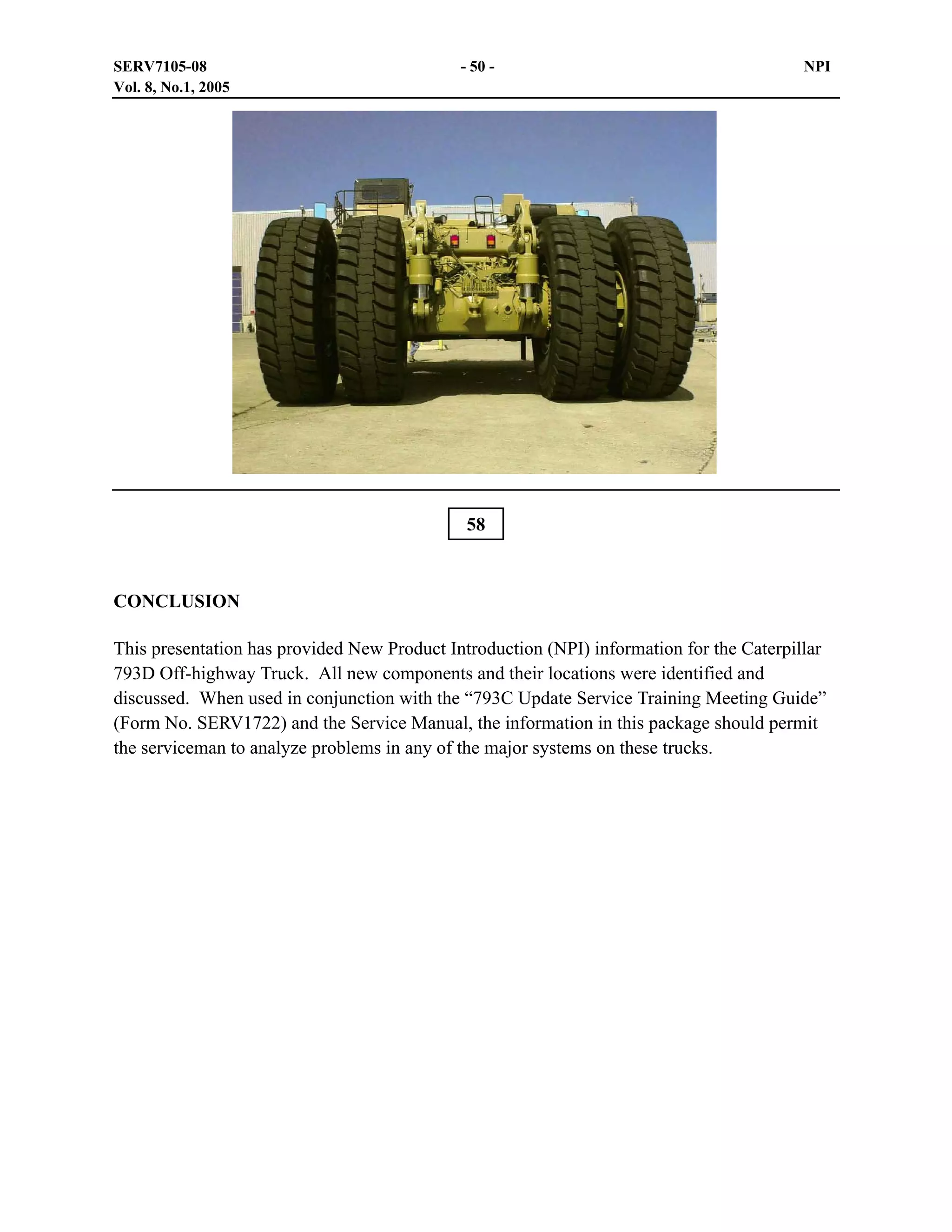 SERV7105-08
Vol. 8, No.1, 2005

- 50 -

NPI

58

CONCLUSION
This presentation has provided New Product Introduction (NPI) information for the Caterpillar
793D Off-highway Truck. All new components and their locations were identified and
discussed. When used in conjunction with the “793C Update Service Training Meeting Guide”
(Form No. SERV1722) and the Service Manual, the information in this package should permit
the serviceman to analyze problems in any of the major systems on these trucks.

 