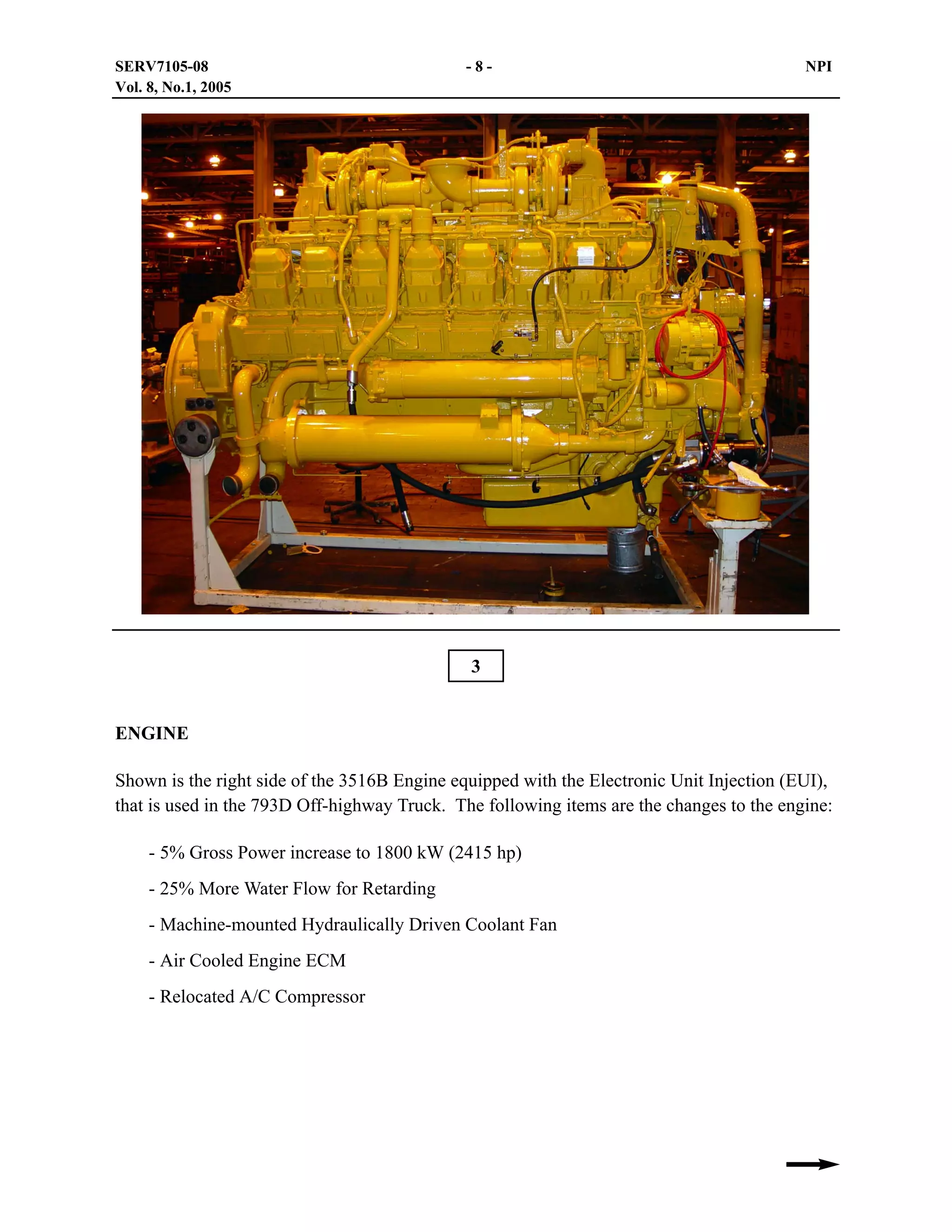 SERV7105-08
Vol. 8, No.1, 2005

-8-

NPI

3
ENGINE
Shown is the right side of the 3516B Engine equipped with the Electronic Unit Injection (EUI),
that is used in the 793D Off-highway Truck. The following items are the changes to the engine:
- 5% Gross Power increase to 1800 kW (2415 hp)
- 25% More Water Flow for Retarding
- Machine-mounted Hydraulically Driven Coolant Fan
- Air Cooled Engine ECM
- Relocated A/C Compressor

 