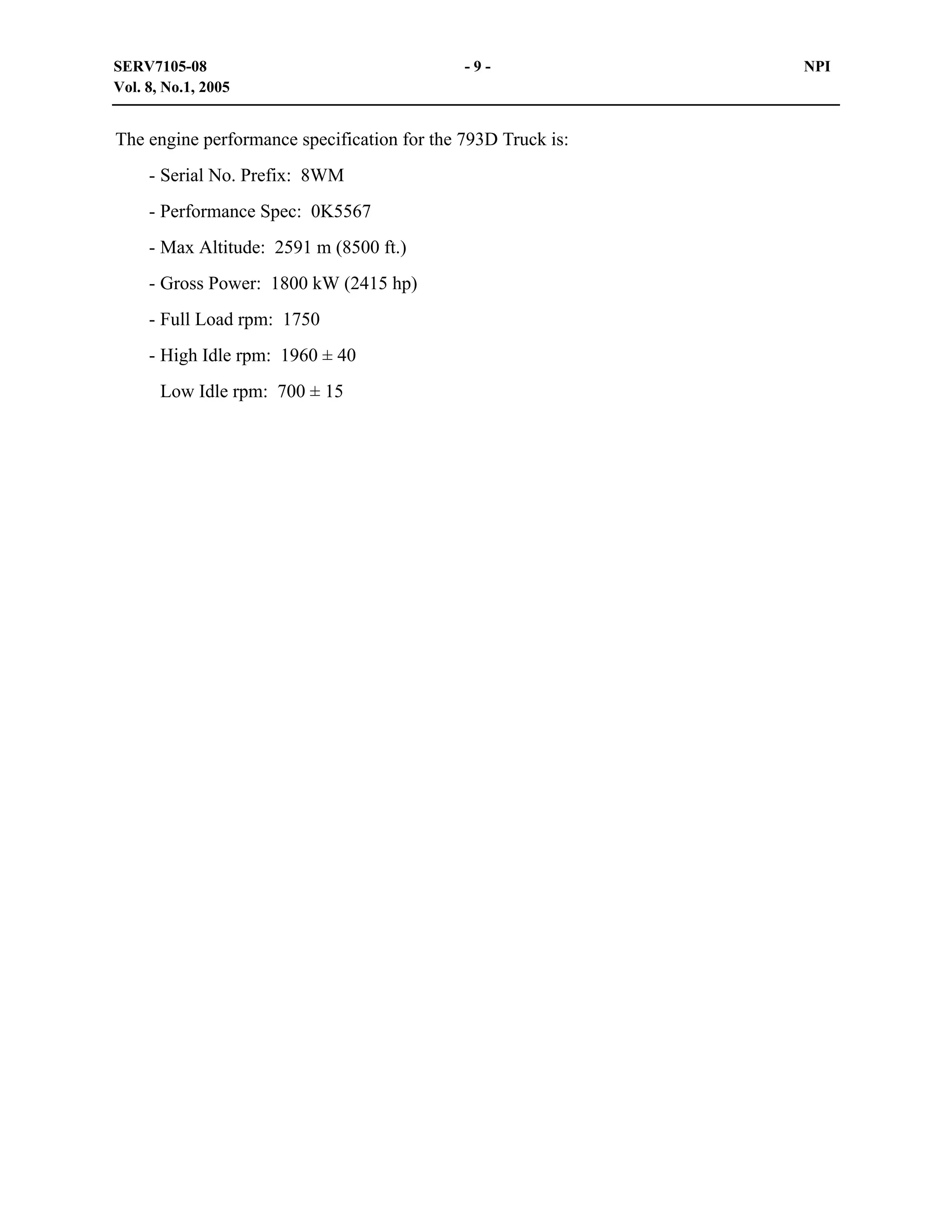 SERV7105-08
Vol. 8, No.1, 2005

-9-

The engine performance specification for the 793D Truck is:
- Serial No. Prefix: 8WM
- Performance Spec: 0K5567
- Max Altitude: 2591 m (8500 ft.)
- Gross Power: 1800 kW (2415 hp)
- Full Load rpm: 1750
- High Idle rpm: 1960 ± 40
Low Idle rpm: 700 ± 15

NPI

 