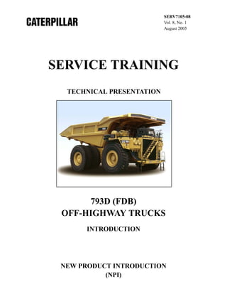 SERV7105-08
Vol. 8, No. 1
August 2005

SERVICE TRAINING
TECHNICAL PRESENTATION

793D (FDB)
OFF-HIGHWAY TRUCKS
INTRODUCTION

NEW PRODUCT INTRODUCTION
(NPI)

 
