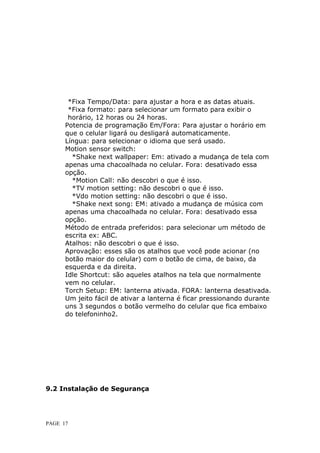 *Fixa Tempo/Data: para ajustar a hora e as datas atuais.
       *Fixa formato: para selecionar um formato para exibir o
       h
       horário, 12 horas ou 24 horas.
      Potencia de programação Em/Fora: Para ajustar o horário em
      q
      que o celular ligará ou desligará automaticamente.
      L
      Língua: para selecionar o idioma que será usado.
      Motion sensor switch:
         *Shake next wallpaper: Em: ativado a mudança de tela com
      apenas uma chacoalhada no celular. Fora: desativado essa
      opção.
         *Motion Call: não descobri o que é isso.
         *TV motion setting: não descobri o que é isso.
         *Vdo motion setting: não descobri o que é isso.
         *Shake next song: EM: ativado a mudança de música com
      apenas uma chacoalhada no celular. Fora: desativado essa
      o
      opção.
      Método de entrada preferidos: para selecionar um método de
      e
      escrita ex: ABC.
      A
      Atalhos: não descobri o que é isso.
      Aprovação: esses são os atalhos que você pode acionar (no
      botão maior do celular) com o botão de cima, de baixo, da
      e
      esquerda e da direita.
      Idle Shortcut: são aqueles atalhos na tela que normalmente
      v
      vem no celular.
      Torch Setup: EM: lanterna ativada. FORA: lanterna desativada.
      Um jeito fácil de ativar a lanterna é ficar pressionando durante
      uns 3 segundos o botão vermelho do celular que fica embaixo
      do telefoninho2.




9.2 Instalação de Segurança




PAGE 17
 