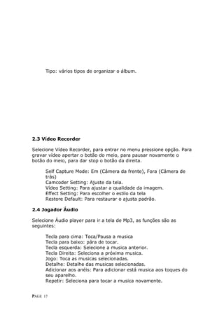 Tipo: vários tipos de organizar o álbum.




2.3 Vídeo Recorder

Selecione Vídeo Recorder, para entrar no menu pressione opção. Para
gravar vídeo apertar o botão do meio, para pausar novamente o
b
botão do meio, para dar stop o botão da direita.

      Self Capture Mode: Em (Câmera da frente), Fora (Câmera de
      t
      trás)
      C
      Camcoder Setting: Ajuste da tela.
      V
      Vídeo Setting: Para ajustar a qualidade da imagem.
      E
      Effect Setting: Para escolher o estilo da tela
      Restore Default: Para restaurar o ajusta padrão.

2.4 Jogador Áudio

Selecione Áudio player para ir a tela de Mp3, as funções são as
s
seguintes:

      T
      Tecla para cima: Toca/Pausa a musica
      T
      Tecla para baixo: pára de tocar.
      T
      Tecla esquerda: Selecione a musica anterior.
      T
      Tecla Direita: Seleciona a próxima musica.
      J
      Jogo: Toca as musicas selecionadas.
      D
      Detalhe: Detalhe das musicas selecionadas.
      Adicionar aos anéis: Para adicionar está musica aos toques do
      s
      seu aparelho.
      Repetir: Seleciona para tocar a musica novamente.


P
PAGE 17
 