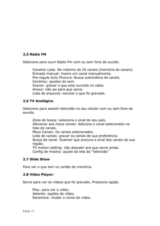 2.5 Rádio FM

S
Selecione para ouvir Rádio Fm com ou sem fone de ouvido.

      C
      Canalize Lista: No máximo de 20 canais (memória de canais).
      E
      Entrada manual: Insere um canal manualmente.
      P
      Pre-regule Auto Procura: Busca automática de canais.
      C
      Cenários: ajustes do som.
      G
      Gravar: gravar o que esta ouvindo no radio.
      A
      Anexo: não sei para que serve.
      Lista de arquivos: escutar o que foi gravado.

2.6 TV Analógico

Selecione para assistir televisão no seu celular com ou sem fone de
o
ouvido.

      Z
      Zona de busca: seleciona o sinal do seu país.
      Adicionar aos meus canais: Adiciona o canal selecionado na
      l
      lista de canais.
      M
      Meus Canais: Os canais selecionados.
      L
      Lista de canais: gravar os canais de sua preferência.
      Busca de canal: Scanner que procura o sinal dos canais de sua
      r
      região.
      T
      TV motion setting: não descobri pra que serve ainda.
      Config de mostra: ajuste da tela da ‘’televisão’’

2.7 Slide Show

Para ver o que tem no cartão de memória.

2.8 Vídeo Player:

S
Serve para ver os vídeos que foi gravado. Pressione opção.

      P
      Play: para ver o vídeo.
      A
      Adiante: opções do vídeo.
      Renomeie: mudar o nome do vídeo.



PAGE 17
 