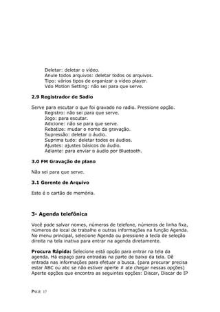 D
      Deletar: deletar o vídeo.
      A
      Anule todos arquivos: deletar todos os arquivos.
      T
      Tipo: vários tipos de organizar o vídeo player.
      Vdo Motion Setting: não sei para que serve.

2.9 Registrador de Sadio

S
Serve para escutar o que foi gravado no radio. Pressione opção.
     R
     Registro: não sei para que serve.
     J
     Jogo: para escutar.
     A
     Adicione: não se para que serve.
     R
     Rebatize: mudar o nome da gravação.
     S
     Supressão: deletar o áudio.
     S
     Suprima tudo: deletar todos os áudios.
     A
     Ajustes: ajustes básicos do áudio.
     Adiante: para enviar o áudio por Bluetooth.

3.0 FM Gravação de plano

Não sei para que serve.

3.1 Gerente de Arquivo

Este é o cartão de memória.



3- Agenda telefônica

Você pode salvar nomes, números de telefone, números de linha fixa,
números de local de trabalho e outras informações na função Agenda.
No menu principal, selecione Agenda ou pressione a tecla de seleção
direita na tela inativa para entrar na agenda diretamente.

Procura Rápida: Selecione está opção para entrar na tela da
agenda. Há espaço para entradas na parte de baixo da tela. Dê
entrada nas informações para efetuar a busca. (para procurar precisa
estar ABC ou abc se não estiver aperte # ate chegar nessas opções)
Aperte opções que encontra as seguintes opções: Discar, Discar de IP



P
PAGE 17
 