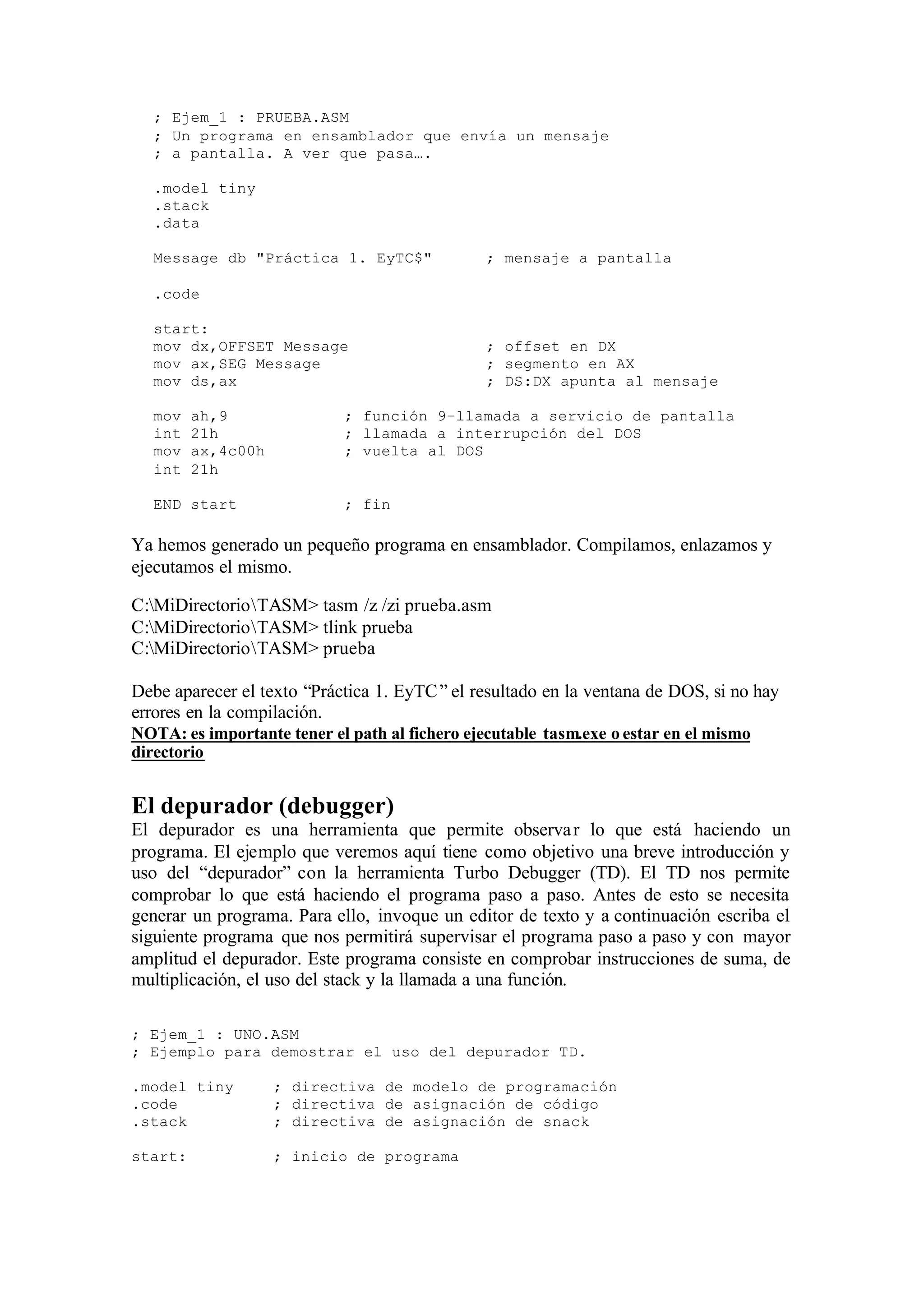 ; Ejem_1 : PRUEBA.ASM
; Un programa en ensamblador que envía un mensaje
; a pantalla. A ver que pasa….
.model tiny
.stack
.data
Message db "Práctica 1. EyTC$" ; mensaje a pantalla
.code
start:
mov dx,OFFSET Message ; offset en DX
mov ax,SEG Message ; segmento en AX
mov ds,ax ; DS:DX apunta al mensaje
mov ah,9 ; función 9–llamada a servicio de pantalla
int 21h ; llamada a interrupción del DOS
mov ax,4c00h ; vuelta al DOS
int 21h
END start ; fin
Ya hemos generado un pequeño programa en ensamblador. Compilamos, enlazamos y
ejecutamos el mismo.
C:MiDirectorioTASM> tasm /z /zi prueba.asm
C:MiDirectorioTASM> tlink prueba
C:MiDirectorioTASM> prueba
Debe aparecer el texto “Práctica 1. EyTC” el resultado en la ventana de DOS, si no hay
errores en la compilación.
NOTA: es importante tener el path al fichero ejecutable tasm.exe o estar en el mismo
directorio
El depurador (debugger)
El depurador es una herramienta que permite observar lo que está haciendo un
programa. El ejemplo que veremos aquí tiene como objetivo una breve introducción y
uso del “depurador” con la herramienta Turbo Debugger (TD). El TD nos permite
comprobar lo que está haciendo el programa paso a paso. Antes de esto se necesita
generar un programa. Para ello, invoque un editor de texto y a continuación escriba el
siguiente programa que nos permitirá supervisar el programa paso a paso y con mayor
amplitud el depurador. Este programa consiste en comprobar instrucciones de suma, de
multiplicación, el uso del stack y la llamada a una función.
; Ejem_1 : UNO.ASM
; Ejemplo para demostrar el uso del depurador TD.
.model tiny ; directiva de modelo de programación
.code ; directiva de asignación de código
.stack ; directiva de asignación de snack
start: ; inicio de programa
 