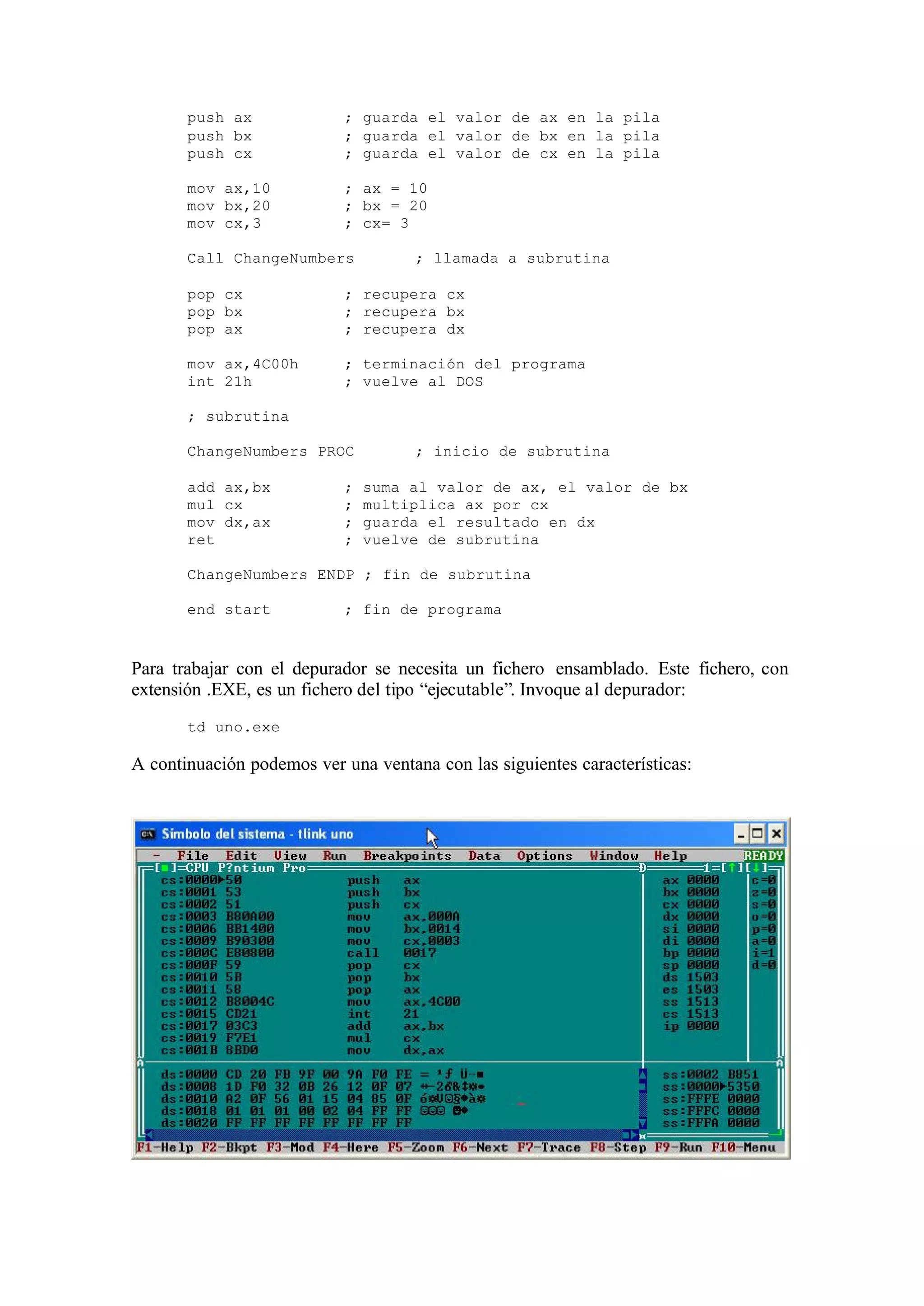 push ax ; guarda el valor de ax en la pila
push bx ; guarda el valor de bx en la pila
push cx ; guarda el valor de cx en la pila
mov ax,10 ; ax = 10
mov bx,20 ; bx = 20
mov cx,3 ; cx= 3
Call ChangeNumbers ; llamada a subrutina
pop cx ; recupera cx
pop bx ; recupera bx
pop ax ; recupera dx
mov ax,4C00h ; terminación del programa
int 21h ; vuelve al DOS
; subrutina
ChangeNumbers PROC ; inicio de subrutina
add ax,bx ; suma al valor de ax, el valor de bx
mul cx ; multiplica ax por cx
mov dx,ax ; guarda el resultado en dx
ret ; vuelve de subrutina
ChangeNumbers ENDP ; fin de subrutina
end start ; fin de programa
Para trabajar con el depurador se necesita un fichero ensamblado. Este fichero, con
extensión .EXE, es un fichero del tipo “ejecutable”. Invoque al depurador:
td uno.exe
A continuación podemos ver una ventana con las siguientes características:
 
