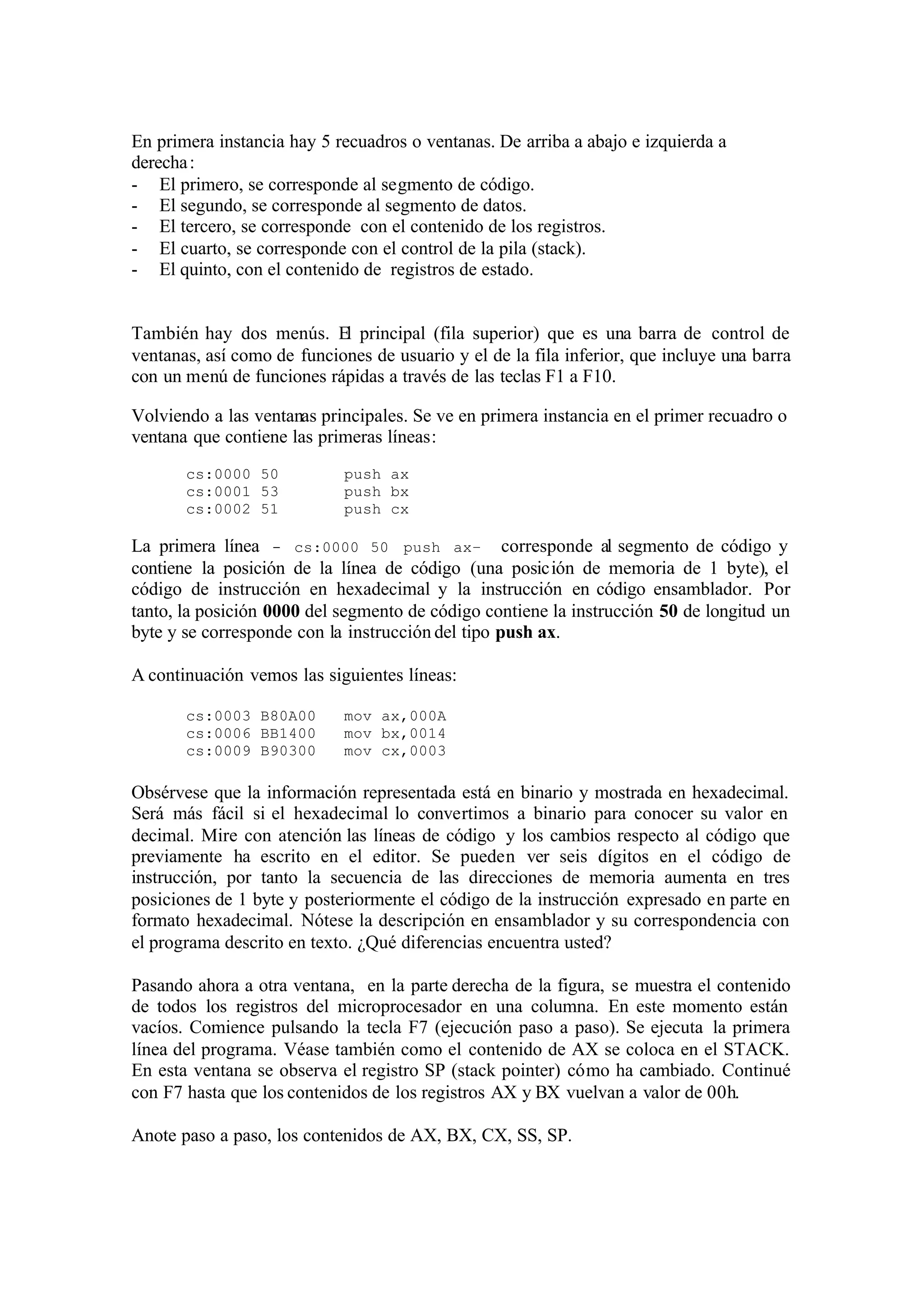 En primera instancia hay 5 recuadros o ventanas. De arriba a abajo e izquierda a
derecha:
- El primero, se corresponde al segmento de código.
- El segundo, se corresponde al segmento de datos.
- El tercero, se corresponde con el contenido de los registros.
- El cuarto, se corresponde con el control de la pila (stack).
- El quinto, con el contenido de registros de estado.
También hay dos menús. El principal (fila superior) que es una barra de control de
ventanas, así como de funciones de usuario y el de la fila inferior, que incluye una barra
con un menú de funciones rápidas a través de las teclas F1 a F10.
Volviendo a las ventanas principales. Se ve en primera instancia en el primer recuadro o
ventana que contiene las primeras líneas:
cs:0000 50 push ax
cs:0001 53 push bx
cs:0002 51 push cx
La primera línea - cs:0000 50 push ax– corresponde al segmento de código y
contiene la posición de la línea de código (una posición de memoria de 1 byte), el
código de instrucción en hexadecimal y la instrucción en código ensamblador. Por
tanto, la posición 0000 del segmento de código contiene la instrucción 50 de longitud un
byte y se corresponde con la instrucción del tipo push ax.
A continuación vemos las siguientes líneas:
cs:0003 B80A00 mov ax,000A
cs:0006 BB1400 mov bx,0014
cs:0009 B90300 mov cx,0003
Obsérvese que la información representada está en binario y mostrada en hexadecimal.
Será más fácil si el hexadecimal lo convertimos a binario para conocer su valor en
decimal. Mire con atención las líneas de código y los cambios respecto al código que
previamente ha escrito en el editor. Se pueden ver seis dígitos en el código de
instrucción, por tanto la secuencia de las direcciones de memoria aumenta en tres
posiciones de 1 byte y posteriormente el código de la instrucción expresado en parte en
formato hexadecimal. Nótese la descripción en ensamblador y su correspondencia con
el programa descrito en texto. ¿Qué diferencias encuentra usted?
Pasando ahora a otra ventana, en la parte derecha de la figura, se muestra el contenido
de todos los registros del microprocesador en una columna. En este momento están
vacíos. Comience pulsando la tecla F7 (ejecución paso a paso). Se ejecuta la primera
línea del programa. Véase también como el contenido de AX se coloca en el STACK.
En esta ventana se observa el registro SP (stack pointer) cómo ha cambiado. Continué
con F7 hasta que los contenidos de los registros AX y BX vuelvan a valor de 00h.
Anote paso a paso, los contenidos de AX, BX, CX, SS, SP.
 