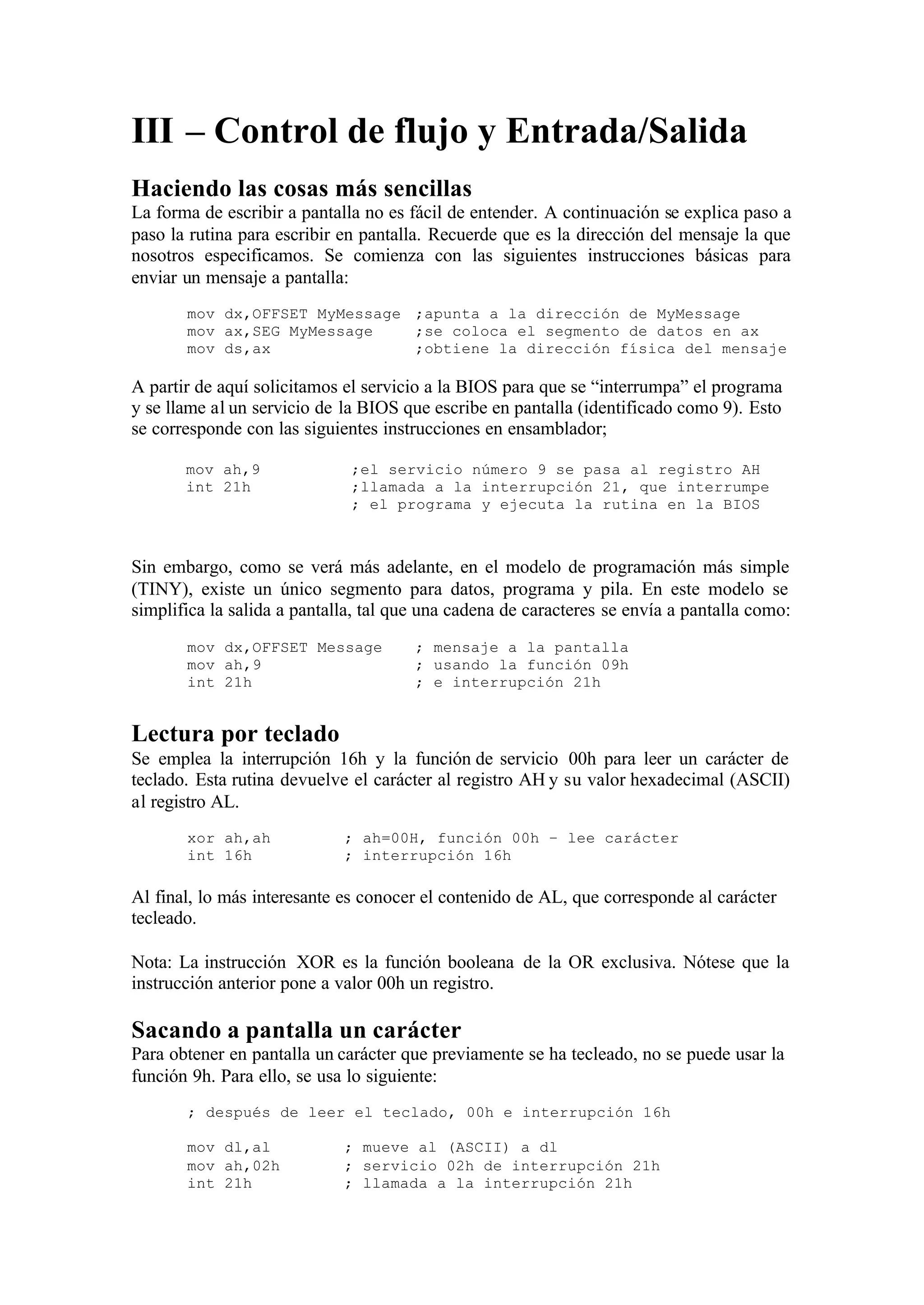 III – Control de flujo y Entrada/Salida
Haciendo las cosas más sencillas
La forma de escribir a pantalla no es fácil de entender. A continuación se explica paso a
paso la rutina para escribir en pantalla. Recuerde que es la dirección del mensaje la que
nosotros especificamos. Se comienza con las siguientes instrucciones básicas para
enviar un mensaje a pantalla:
mov dx,OFFSET MyMessage ;apunta a la dirección de MyMessage
mov ax,SEG MyMessage ;se coloca el segmento de datos en ax
mov ds,ax ;obtiene la dirección física del mensaje
A partir de aquí solicitamos el servicio a la BIOS para que se “interrumpa” el programa
y se llame al un servicio de la BIOS que escribe en pantalla (identificado como 9). Esto
se corresponde con las siguientes instrucciones en ensamblador;
mov ah,9 ;el servicio número 9 se pasa al registro AH
int 21h ;llamada a la interrupción 21, que interrumpe
; el programa y ejecuta la rutina en la BIOS
Sin embargo, como se verá más adelante, en el modelo de programación más simple
(TINY), existe un único segmento para datos, programa y pila. En este modelo se
simplifica la salida a pantalla, tal que una cadena de caracteres se envía a pantalla como:
mov dx,OFFSET Message ; mensaje a la pantalla
mov ah,9 ; usando la función 09h
int 21h ; e interrupción 21h
Lectura por teclado
Se emplea la interrupción 16h y la función de servicio 00h para leer un carácter de
teclado. Esta rutina devuelve el carácter al registro AH y su valor hexadecimal (ASCII)
al registro AL.
xor ah,ah ; ah=00H, función 00h – lee carácter
int 16h ; interrupción 16h
Al final, lo más interesante es conocer el contenido de AL, que corresponde al carácter
tecleado.
Nota: La instrucción XOR es la función booleana de la OR exclusiva. Nótese que la
instrucción anterior pone a valor 00h un registro.
Sacando a pantalla un carácter
Para obtener en pantalla un carácter que previamente se ha tecleado, no se puede usar la
función 9h. Para ello, se usa lo siguiente:
; después de leer el teclado, 00h e interrupción 16h
mov dl,al ; mueve al (ASCII) a dl
mov ah,02h ; servicio 02h de interrupción 21h
int 21h ; llamada a la interrupción 21h
 