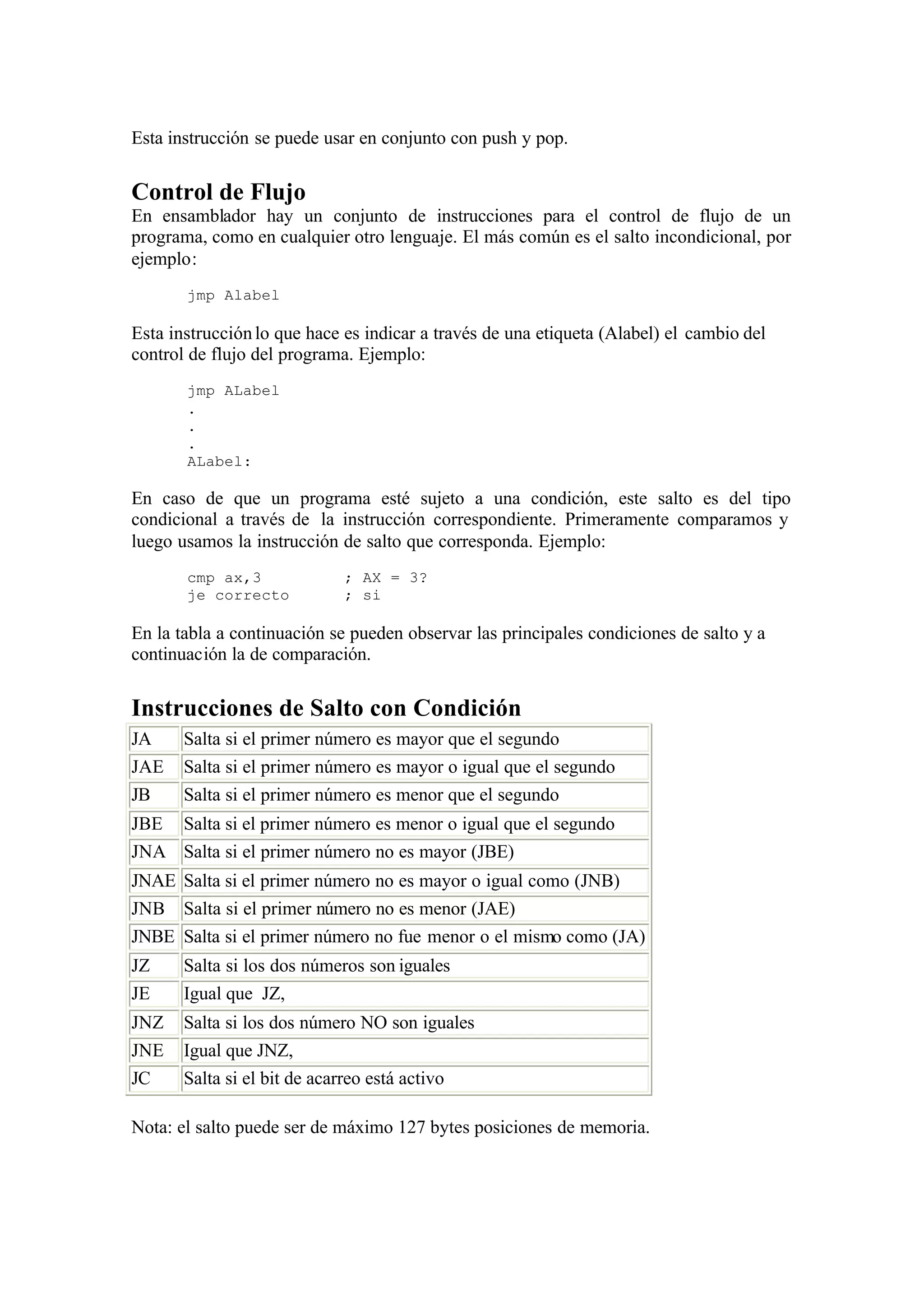 Esta instrucción se puede usar en conjunto con push y pop.
Control de Flujo
En ensamblador hay un conjunto de instrucciones para el control de flujo de un
programa, como en cualquier otro lenguaje. El más común es el salto incondicional, por
ejemplo:
jmp Alabel
Esta instrucciónlo que hace es indicar a través de una etiqueta (Alabel) el cambio del
control de flujo del programa. Ejemplo:
jmp ALabel
.
.
.
ALabel:
En caso de que un programa esté sujeto a una condición, este salto es del tipo
condicional a través de la instrucción correspondiente. Primeramente comparamos y
luego usamos la instrucción de salto que corresponda. Ejemplo:
cmp ax,3 ; AX = 3?
je correcto ; si
En la tabla a continuación se pueden observar las principales condiciones de salto y a
continuación la de comparación.
Instrucciones de Salto con Condición
JA Salta si el primer número es mayor que el segundo
JAE Salta si el primer número es mayor o igual que el segundo
JB Salta si el primer número es menor que el segundo
JBE Salta si el primer número es menor o igual que el segundo
JNA Salta si el primer número no es mayor (JBE)
JNAE Salta si el primer número no es mayor o igual como (JNB)
JNB Salta si el primer número no es menor (JAE)
JNBE Salta si el primer número no fue menor o el mismo como (JA)
JZ Salta si los dos números son iguales
JE Igual que JZ,
JNZ Salta si los dos número NO son iguales
JNE Igual que JNZ,
JC Salta si el bit de acarreo está activo
Nota: el salto puede ser de máximo 127 bytes posiciones de memoria.
 