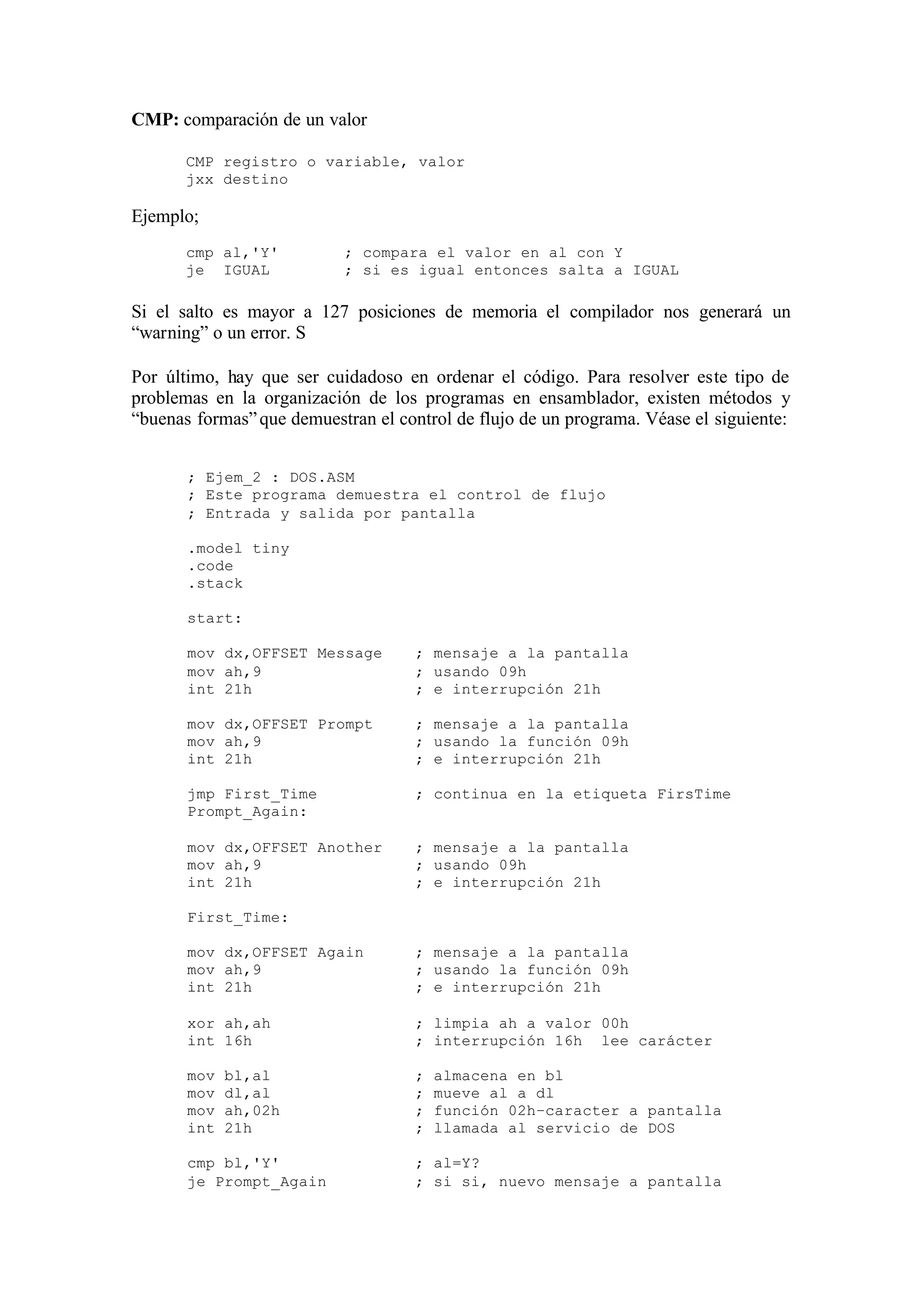 CMP: comparación de un valor
CMP registro o variable, valor
jxx destino
Ejemplo;
cmp al,'Y' ; compara el valor en al con Y
je IGUAL ; si es igual entonces salta a IGUAL
Si el salto es mayor a 127 posiciones de memoria el compilador nos generará un
“warning” o un error. S
Por último, hay que ser cuidadoso en ordenar el código. Para resolver este tipo de
problemas en la organización de los programas en ensamblador, existen métodos y
“buenas formas”que demuestran el control de flujo de un programa. Véase el siguiente:
; Ejem_2 : DOS.ASM
; Este programa demuestra el control de flujo
; Entrada y salida por pantalla
.model tiny
.code
.stack
start:
mov dx,OFFSET Message ; mensaje a la pantalla
mov ah,9 ; usando 09h
int 21h ; e interrupción 21h
mov dx,OFFSET Prompt ; mensaje a la pantalla
mov ah,9 ; usando la función 09h
int 21h ; e interrupción 21h
jmp First_Time ; continua en la etiqueta FirsTime
Prompt_Again:
mov dx,OFFSET Another ; mensaje a la pantalla
mov ah,9 ; usando 09h
int 21h ; e interrupción 21h
First_Time:
mov dx,OFFSET Again ; mensaje a la pantalla
mov ah,9 ; usando la función 09h
int 21h ; e interrupción 21h
xor ah,ah ; limpia ah a valor 00h
int 16h ; interrupción 16h lee carácter
mov bl,al ; almacena en bl
mov dl,al ; mueve al a dl
mov ah,02h ; función 02h–caracter a pantalla
int 21h ; llamada al servicio de DOS
cmp bl,'Y' ; al=Y?
je Prompt_Again ; si si, nuevo mensaje a pantalla
 
