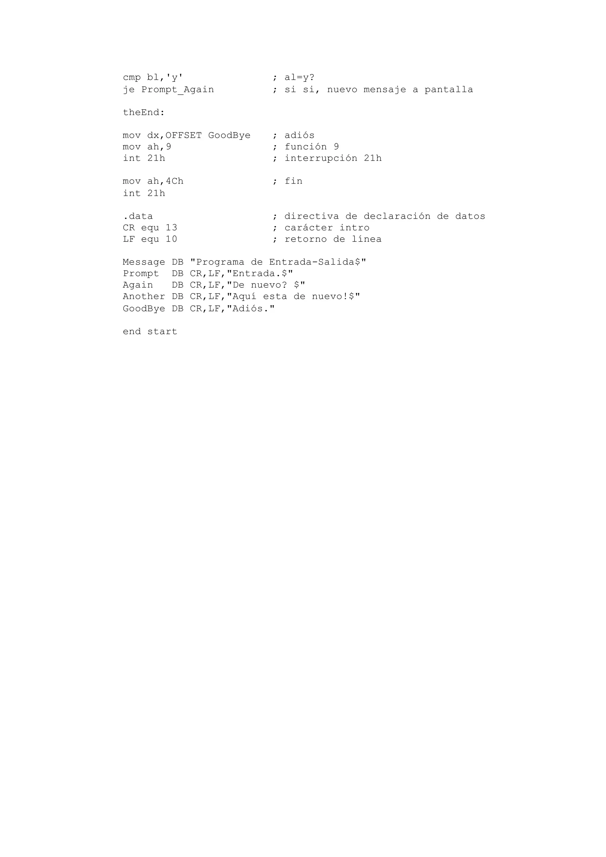 cmp bl,'y' ; al=y?
je Prompt_Again ; si si, nuevo mensaje a pantalla
theEnd:
mov dx,OFFSET GoodBye ; adiós
mov ah,9 ; función 9
int 21h ; interrupción 21h
mov ah,4Ch ; fin
int 21h
.data ; directiva de declaración de datos
CR equ 13 ; carácter intro
LF equ 10 ; retorno de línea
Message DB "Programa de Entrada-Salida$"
Prompt DB CR,LF,"Entrada.$"
Again DB CR,LF,"De nuevo? $"
Another DB CR,LF,"Aquí esta de nuevo!$"
GoodBye DB CR,LF,"Adiós."
end start
 