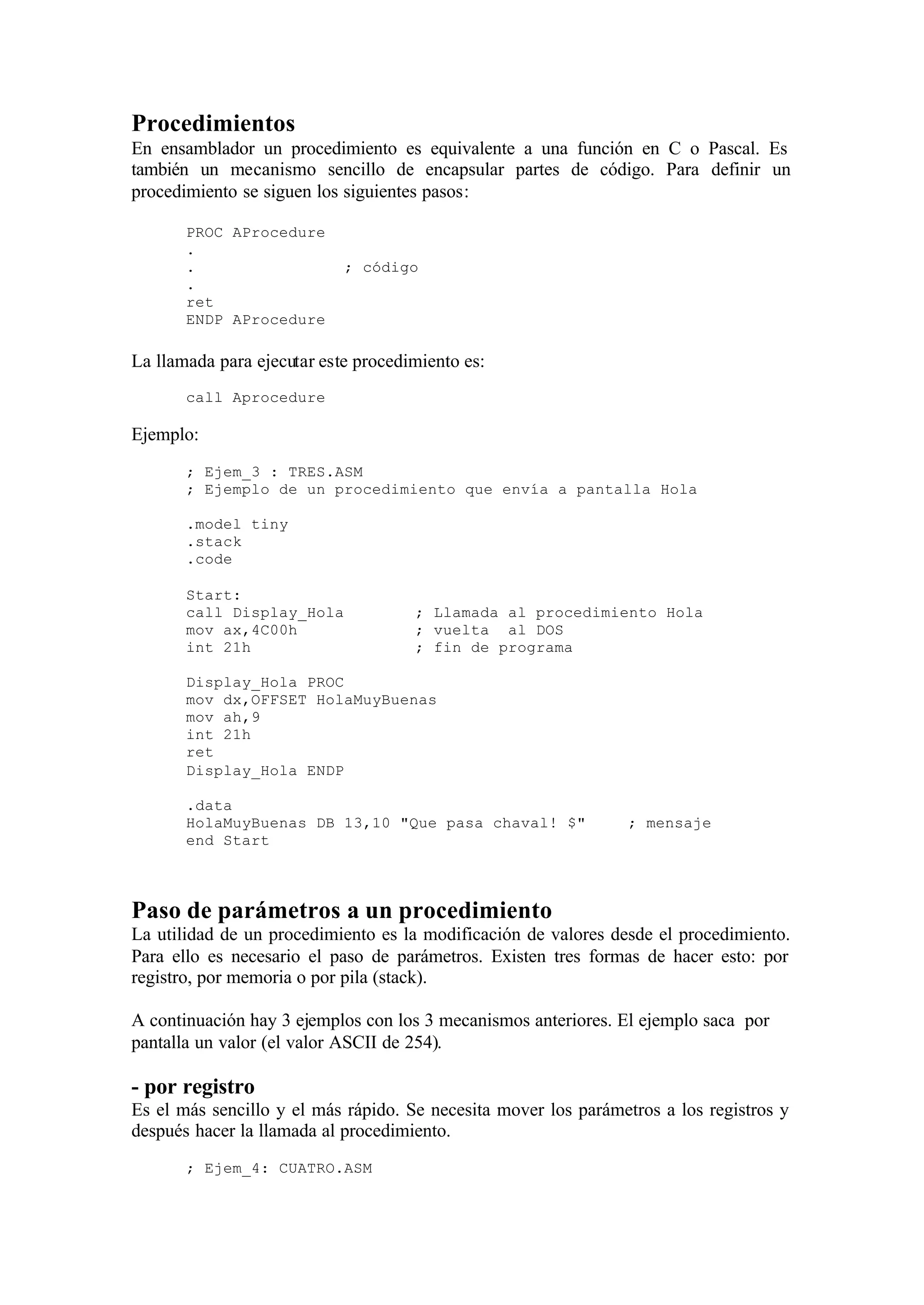 Procedimientos
En ensamblador un procedimiento es equivalente a una función en C o Pascal. Es
también un mecanismo sencillo de encapsular partes de código. Para definir un
procedimiento se siguen los siguientes pasos:
PROC AProcedure
.
. ; código
.
ret
ENDP AProcedure
La llamada para ejecutar este procedimiento es:
call Aprocedure
Ejemplo:
; Ejem_3 : TRES.ASM
; Ejemplo de un procedimiento que envía a pantalla Hola
.model tiny
.stack
.code
Start:
call Display_Hola ; Llamada al procedimiento Hola
mov ax,4C00h ; vuelta al DOS
int 21h ; fin de programa
Display_Hola PROC
mov dx,OFFSET HolaMuyBuenas
mov ah,9
int 21h
ret
Display_Hola ENDP
.data
HolaMuyBuenas DB 13,10 "Que pasa chaval! $" ; mensaje
end Start
Paso de parámetros a un procedimiento
La utilidad de un procedimiento es la modificación de valores desde el procedimiento.
Para ello es necesario el paso de parámetros. Existen tres formas de hacer esto: por
registro, por memoria o por pila (stack).
A continuación hay 3 ejemplos con los 3 mecanismos anteriores. El ejemplo saca por
pantalla un valor (el valor ASCII de 254).
- por registro
Es el más sencillo y el más rápido. Se necesita mover los parámetros a los registros y
después hacer la llamada al procedimiento.
; Ejem_4: CUATRO.ASM
 