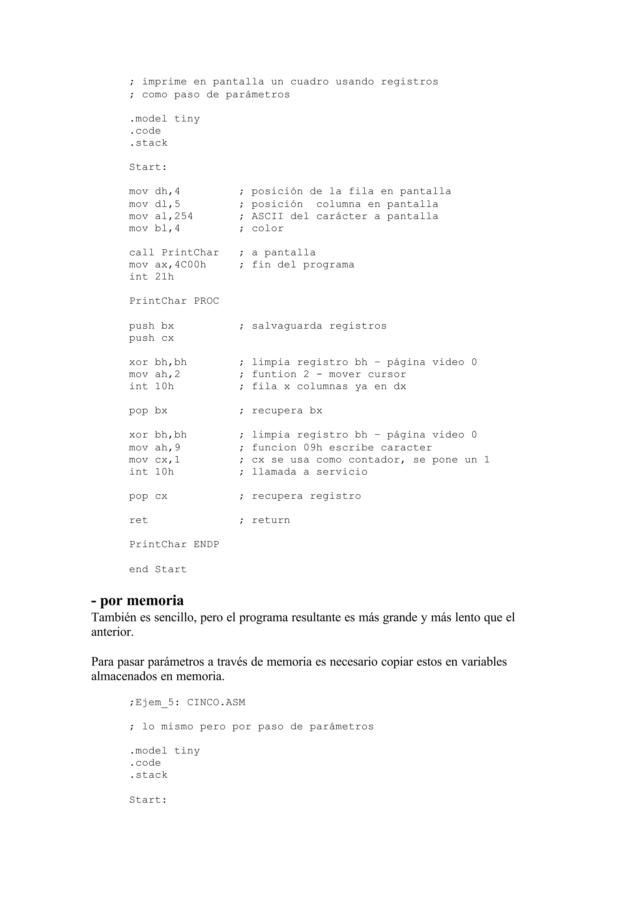 ; imprime en pantalla un cuadro usando registros
; como paso de parámetros
.model tiny
.code
.stack
Start:
mov dh,4 ; posición de la fila en pantalla
mov dl,5 ; posición columna en pantalla
mov al,254 ; ASCII del carácter a pantalla
mov bl,4 ; color
call PrintChar ; a pantalla
mov ax,4C00h ; fin del programa
int 21h
PrintChar PROC
push bx ; salvaguarda registros
push cx
xor bh,bh ; limpia registro bh – página video 0
mov ah,2 ; funtion 2 - mover cursor
int 10h ; fila x columnas ya en dx
pop bx ; recupera bx
xor bh,bh ; limpia registro bh – página video 0
mov ah,9 ; funcion 09h escribe caracter
mov cx,1 ; cx se usa como contador, se pone un 1
int 10h ; llamada a servicio
pop cx ; recupera registro
ret ; return
PrintChar ENDP
end Start
- por memoria
También es sencillo, pero el programa resultante es más grande y más lento que el
anterior.
Para pasar parámetros a través de memoria es necesario copiar estos en variables
almacenados en memoria.
;Ejem_5: CINCO.ASM
; lo mismo pero por paso de parámetros
.model tiny
.code
.stack
Start:
 