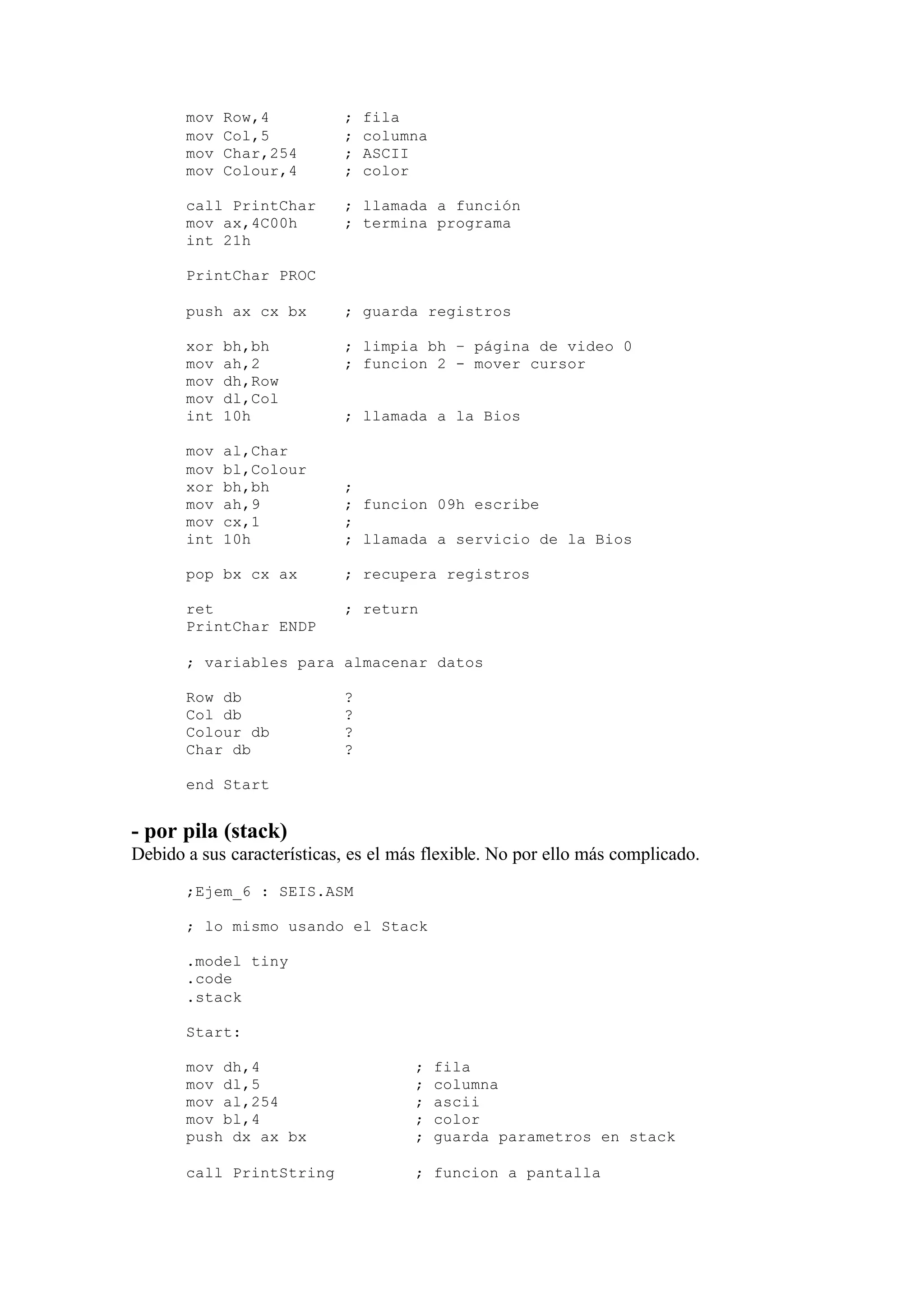 mov Row,4 ; fila
mov Col,5 ; columna
mov Char,254 ; ASCII
mov Colour,4 ; color
call PrintChar ; llamada a función
mov ax,4C00h ; termina programa
int 21h
PrintChar PROC
push ax cx bx ; guarda registros
xor bh,bh ; limpia bh – página de video 0
mov ah,2 ; funcion 2 - mover cursor
mov dh,Row
mov dl,Col
int 10h ; llamada a la Bios
mov al,Char
mov bl,Colour
xor bh,bh ;
mov ah,9 ; funcion 09h escribe
mov cx,1 ;
int 10h ; llamada a servicio de la Bios
pop bx cx ax ; recupera registros
ret ; return
PrintChar ENDP
; variables para almacenar datos
Row db ?
Col db ?
Colour db ?
Char db ?
end Start
- por pila (stack)
Debido a sus características, es el más flexible. No por ello más complicado.
;Ejem_6 : SEIS.ASM
; lo mismo usando el Stack
.model tiny
.code
.stack
Start:
mov dh,4 ; fila
mov dl,5 ; columna
mov al,254 ; ascii
mov bl,4 ; color
push dx ax bx ; guarda parametros en stack
call PrintString ; funcion a pantalla
 
