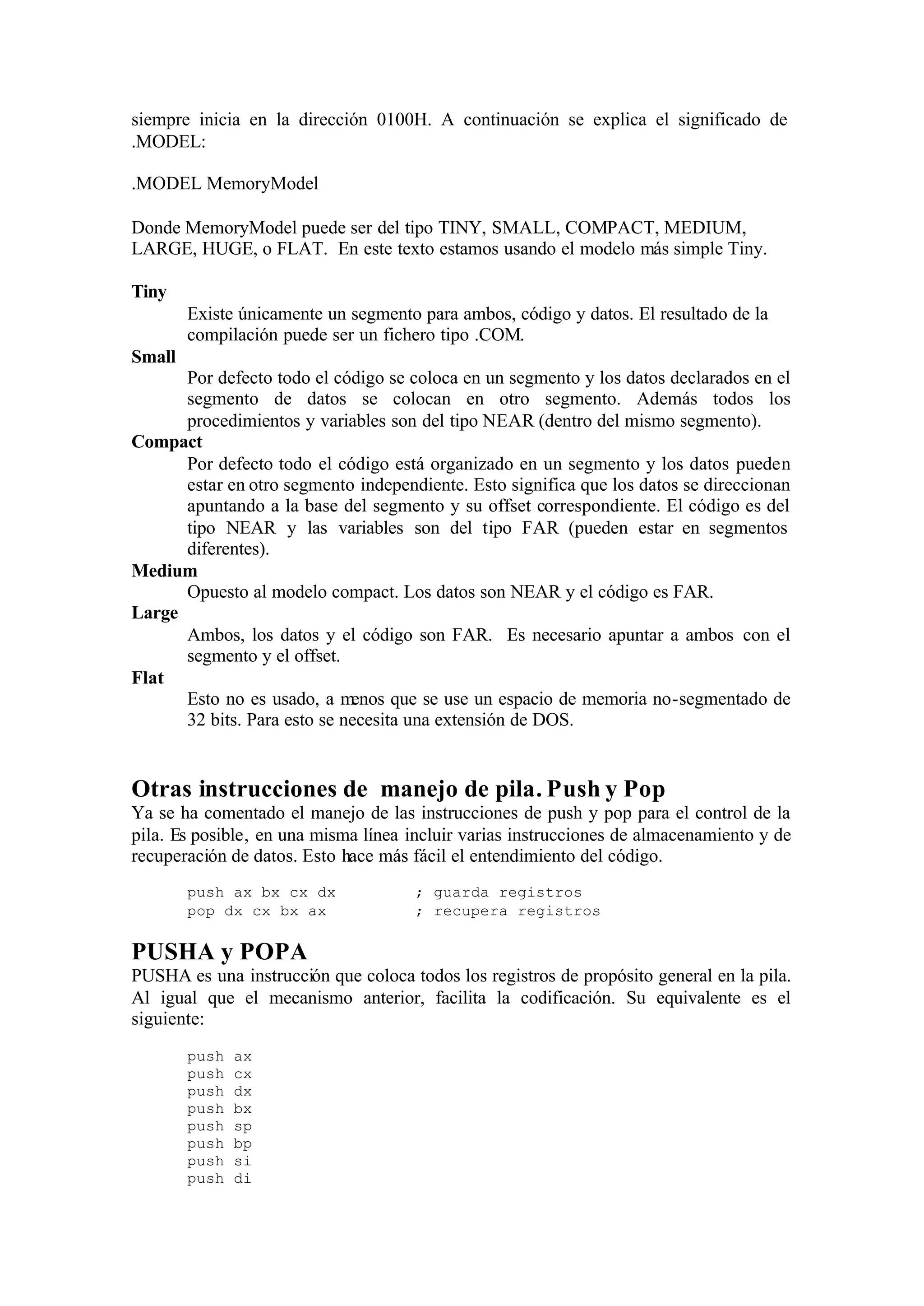 siempre inicia en la dirección 0100H. A continuación se explica el significado de
.MODEL:
.MODEL MemoryModel
Donde MemoryModel puede ser del tipo TINY, SMALL, COMPACT, MEDIUM,
LARGE, HUGE, o FLAT. En este texto estamos usando el modelo más simple Tiny.
Tiny
Existe únicamente un segmento para ambos, código y datos. El resultado de la
compilación puede ser un fichero tipo .COM.
Small
Por defecto todo el código se coloca en un segmento y los datos declarados en el
segmento de datos se colocan en otro segmento. Además todos los
procedimientos y variables son del tipo NEAR (dentro del mismo segmento).
Compact
Por defecto todo el código está organizado en un segmento y los datos pueden
estar en otro segmento independiente. Esto significa que los datos se direccionan
apuntando a la base del segmento y su offset correspondiente. El código es del
tipo NEAR y las variables son del tipo FAR (pueden estar en segmentos
diferentes).
Medium
Opuesto al modelo compact. Los datos son NEAR y el código es FAR.
Large
Ambos, los datos y el código son FAR. Es necesario apuntar a ambos con el
segmento y el offset.
Flat
Esto no es usado, a menos que se use un espacio de memoria no-segmentado de
32 bits. Para esto se necesita una extensión de DOS.
Otras instrucciones de manejo de pila. Push y Pop
Ya se ha comentado el manejo de las instrucciones de push y pop para el control de la
pila. Es posible, en una misma línea incluir varias instrucciones de almacenamiento y de
recuperación de datos. Esto hace más fácil el entendimiento del código.
push ax bx cx dx ; guarda registros
pop dx cx bx ax ; recupera registros
PUSHA y POPA
PUSHA es una instrucción que coloca todos los registros de propósito general en la pila.
Al igual que el mecanismo anterior, facilita la codificación. Su equivalente es el
siguiente:
push ax
push cx
push dx
push bx
push sp
push bp
push si
push di
 