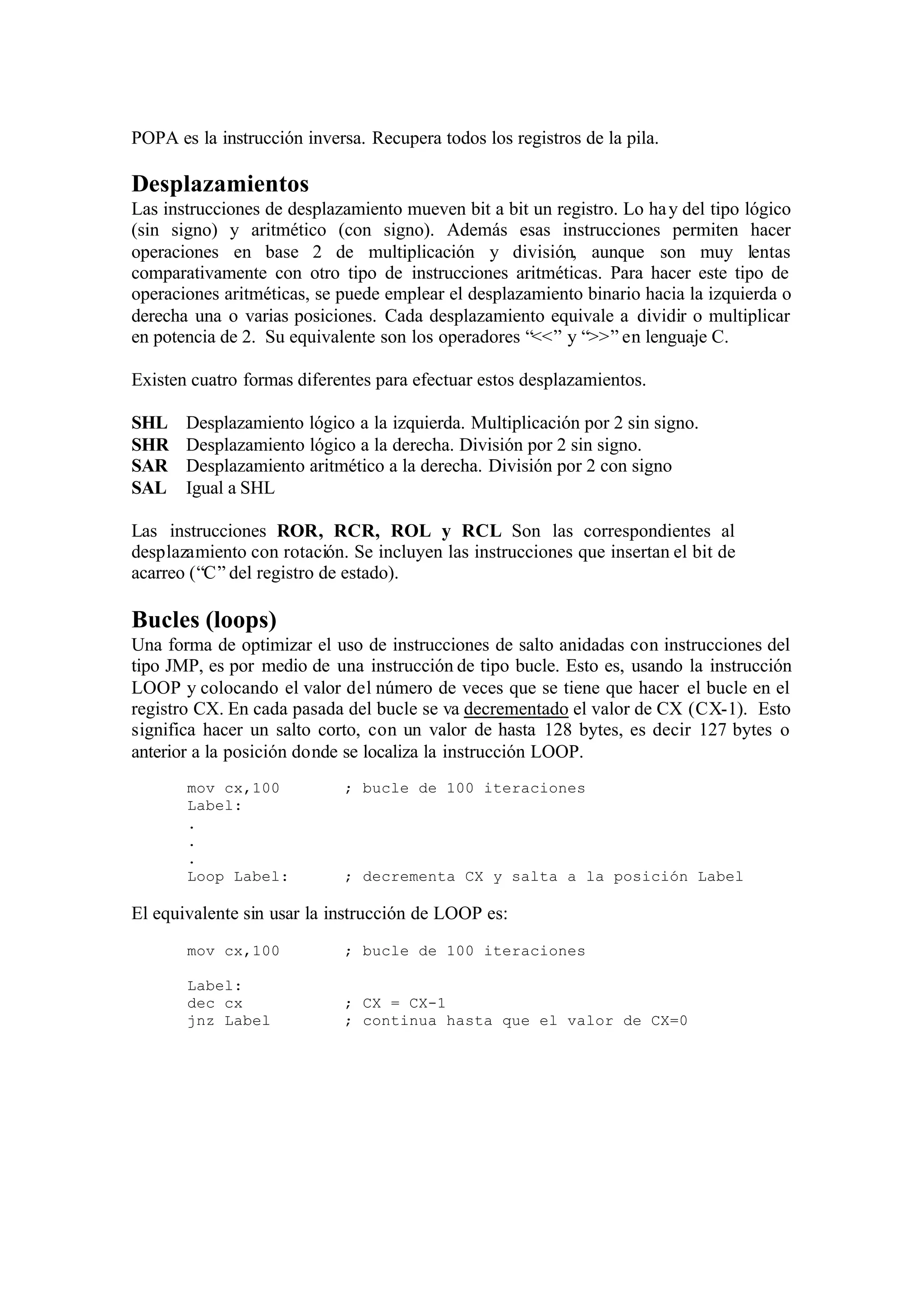 POPA es la instrucción inversa. Recupera todos los registros de la pila.
Desplazamientos
Las instrucciones de desplazamiento mueven bit a bit un registro. Lo hay del tipo lógico
(sin signo) y aritmético (con signo). Además esas instrucciones permiten hacer
operaciones en base 2 de multiplicación y división, aunque son muy lentas
comparativamente con otro tipo de instrucciones aritméticas. Para hacer este tipo de
operaciones aritméticas, se puede emplear el desplazamiento binario hacia la izquierda o
derecha una o varias posiciones. Cada desplazamiento equivale a dividir o multiplicar
en potencia de 2. Su equivalente son los operadores “<<” y “>>” en lenguaje C.
Existen cuatro formas diferentes para efectuar estos desplazamientos.
SHL Desplazamiento lógico a la izquierda. Multiplicación por 2 sin signo.
SHR Desplazamiento lógico a la derecha. División por 2 sin signo.
SAR Desplazamiento aritmético a la derecha. División por 2 con signo
SAL Igual a SHL
Las instrucciones ROR, RCR, ROL y RCL Son las correspondientes al
desplazamiento con rotación. Se incluyen las instrucciones que insertan el bit de
acarreo (“C” del registro de estado).
Bucles (loops)
Una forma de optimizar el uso de instrucciones de salto anidadas con instrucciones del
tipo JMP, es por medio de una instrucción de tipo bucle. Esto es, usando la instrucción
LOOP y colocando el valor del número de veces que se tiene que hacer el bucle en el
registro CX. En cada pasada del bucle se va decrementado el valor de CX (CX-1). Esto
significa hacer un salto corto, con un valor de hasta 128 bytes, es decir 127 bytes o
anterior a la posición donde se localiza la instrucción LOOP.
mov cx,100 ; bucle de 100 iteraciones
Label:
.
.
.
Loop Label: ; decrementa CX y salta a la posición Label
El equivalente sin usar la instrucción de LOOP es:
mov cx,100 ; bucle de 100 iteraciones
Label:
dec cx ; CX = CX-1
jnz Label ; continua hasta que el valor de CX=0
 