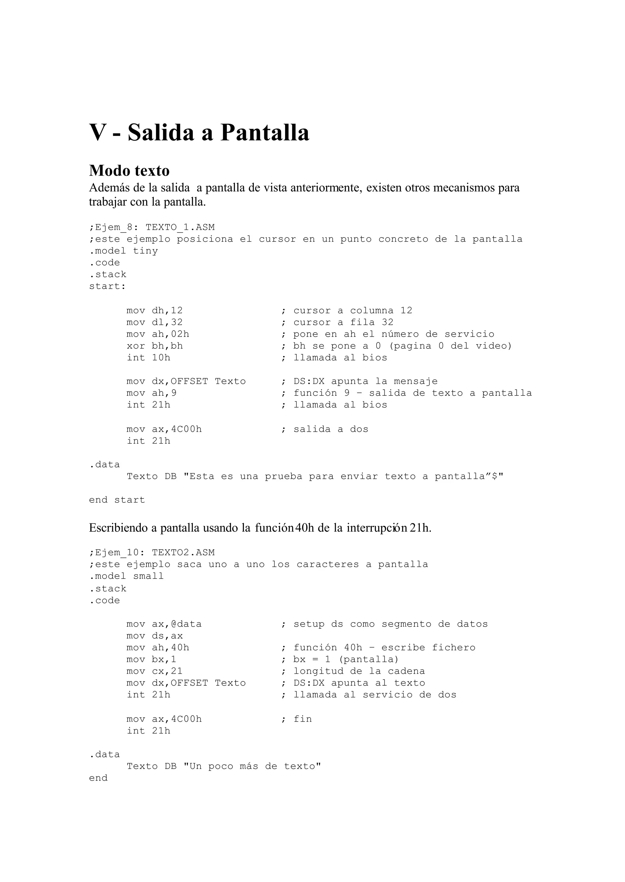 V - Salida a Pantalla
Modo texto
Además de la salida a pantalla de vista anteriormente, existen otros mecanismos para
trabajar con la pantalla.
;Ejem_8: TEXTO_1.ASM
;este ejemplo posiciona el cursor en un punto concreto de la pantalla
.model tiny
.code
.stack
start:
mov dh,12 ; cursor a columna 12
mov dl,32 ; cursor a fila 32
mov ah,02h ; pone en ah el número de servicio
xor bh,bh ; bh se pone a 0 (pagina 0 del video)
int 10h ; llamada al bios
mov dx,OFFSET Texto ; DS:DX apunta la mensaje
mov ah,9 ; función 9 – salida de texto a pantalla
int 21h ; llamada al bios
mov ax,4C00h ; salida a dos
int 21h
.data
Texto DB "Esta es una prueba para enviar texto a pantalla”$"
end start
Escribiendo a pantalla usando la función40h de la interrupción 21h.
;Ejem_10: TEXTO2.ASM
;este ejemplo saca uno a uno los caracteres a pantalla
.model small
.stack
.code
mov ax,@data ; setup ds como segmento de datos
mov ds,ax
mov ah,40h ; función 40h – escribe fichero
mov bx,1 ; bx = 1 (pantalla)
mov cx,21 ; longitud de la cadena
mov dx,OFFSET Texto ; DS:DX apunta al texto
int 21h ; llamada al servicio de dos
mov ax,4C00h ; fin
int 21h
.data
Texto DB "Un poco más de texto"
end
 