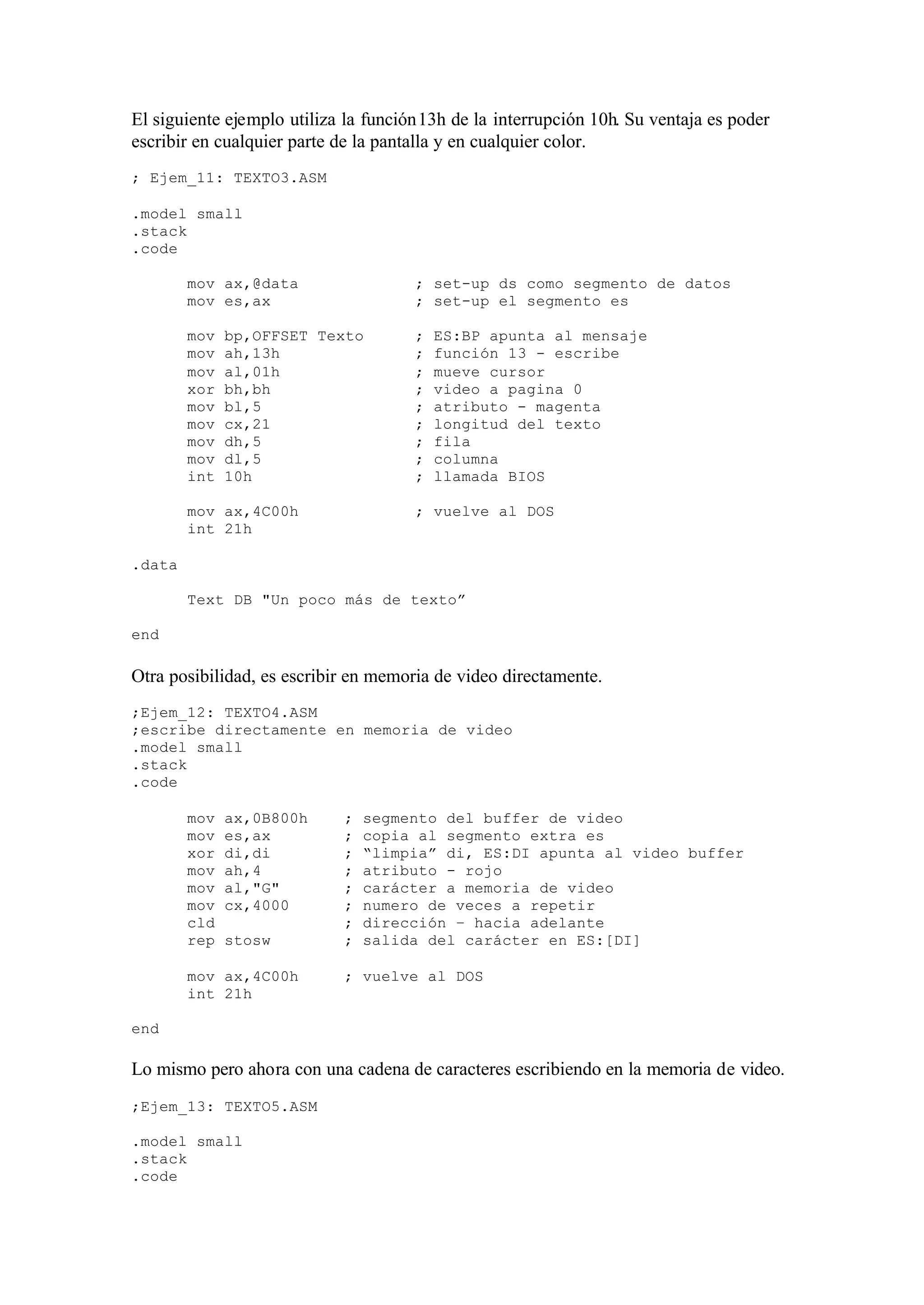 El siguiente ejemplo utiliza la función13h de la interrupción 10h. Su ventaja es poder
escribir en cualquier parte de la pantalla y en cualquier color.
; Ejem_11: TEXTO3.ASM
.model small
.stack
.code
mov ax,@data ; set-up ds como segmento de datos
mov es,ax ; set-up el segmento es
mov bp,OFFSET Texto ; ES:BP apunta al mensaje
mov ah,13h ; función 13 - escribe
mov al,01h ; mueve cursor
xor bh,bh ; video a pagina 0
mov bl,5 ; atributo - magenta
mov cx,21 ; longitud del texto
mov dh,5 ; fila
mov dl,5 ; columna
int 10h ; llamada BIOS
mov ax,4C00h ; vuelve al DOS
int 21h
.data
Text DB "Un poco más de texto”
end
Otra posibilidad, es escribir en memoria de video directamente.
;Ejem_12: TEXTO4.ASM
;escribe directamente en memoria de video
.model small
.stack
.code
mov ax,0B800h ; segmento del buffer de video
mov es,ax ; copia al segmento extra es
xor di,di ; “limpia” di, ES:DI apunta al video buffer
mov ah,4 ; atributo - rojo
mov al,"G" ; carácter a memoria de video
mov cx,4000 ; numero de veces a repetir
cld ; dirección – hacia adelante
rep stosw ; salida del carácter en ES:[DI]
mov ax,4C00h ; vuelve al DOS
int 21h
end
Lo mismo pero ahora con una cadena de caracteres escribiendo en la memoria de video.
;Ejem_13: TEXTO5.ASM
.model small
.stack
.code
 