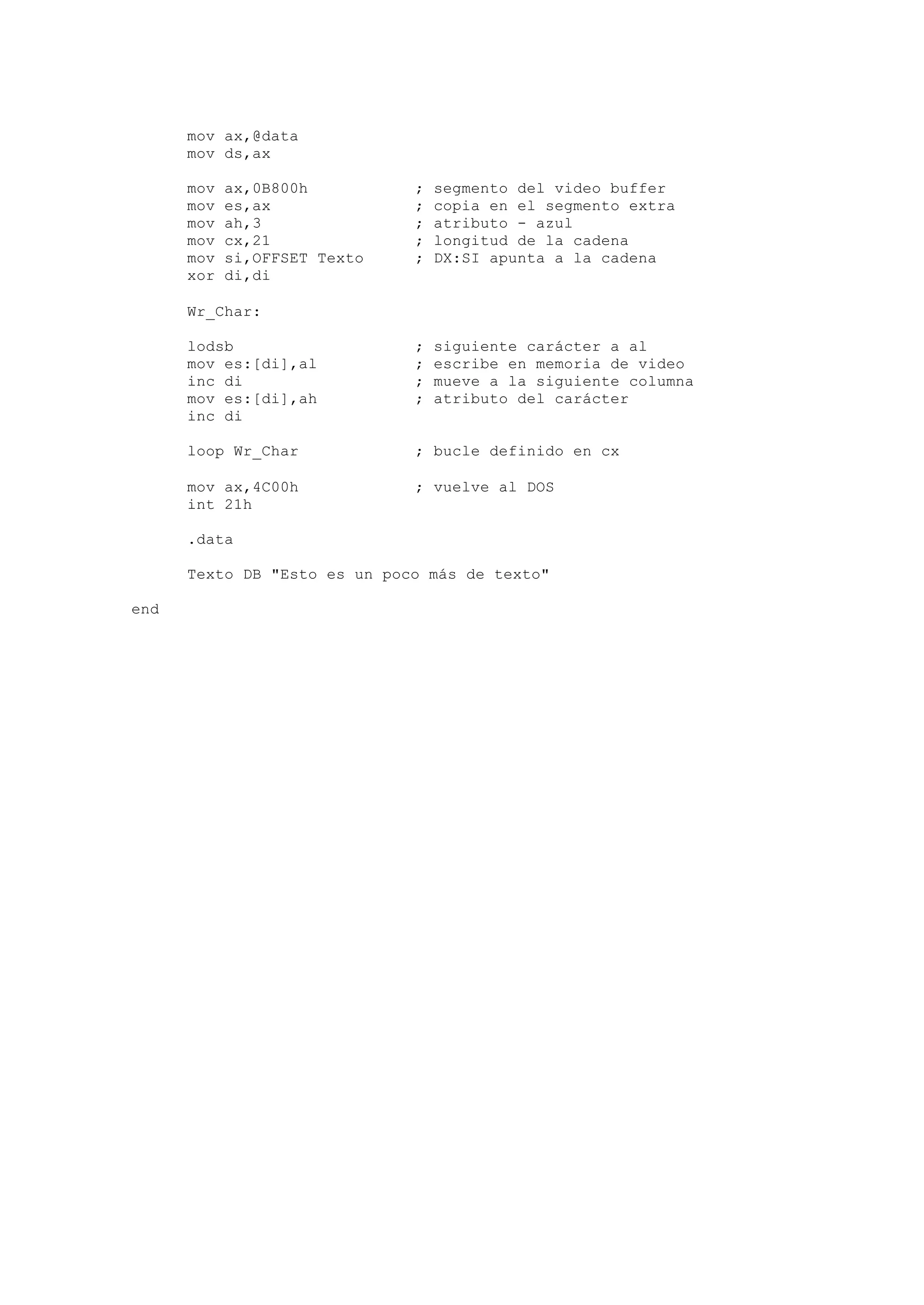 mov ax,@data
mov ds,ax
mov ax,0B800h ; segmento del video buffer
mov es,ax ; copia en el segmento extra
mov ah,3 ; atributo - azul
mov cx,21 ; longitud de la cadena
mov si,OFFSET Texto ; DX:SI apunta a la cadena
xor di,di
Wr_Char:
lodsb ; siguiente carácter a al
mov es:[di],al ; escribe en memoria de video
inc di ; mueve a la siguiente columna
mov es:[di],ah ; atributo del carácter
inc di
loop Wr_Char ; bucle definido en cx
mov ax,4C00h ; vuelve al DOS
int 21h
.data
Texto DB "Esto es un poco más de texto"
end
 