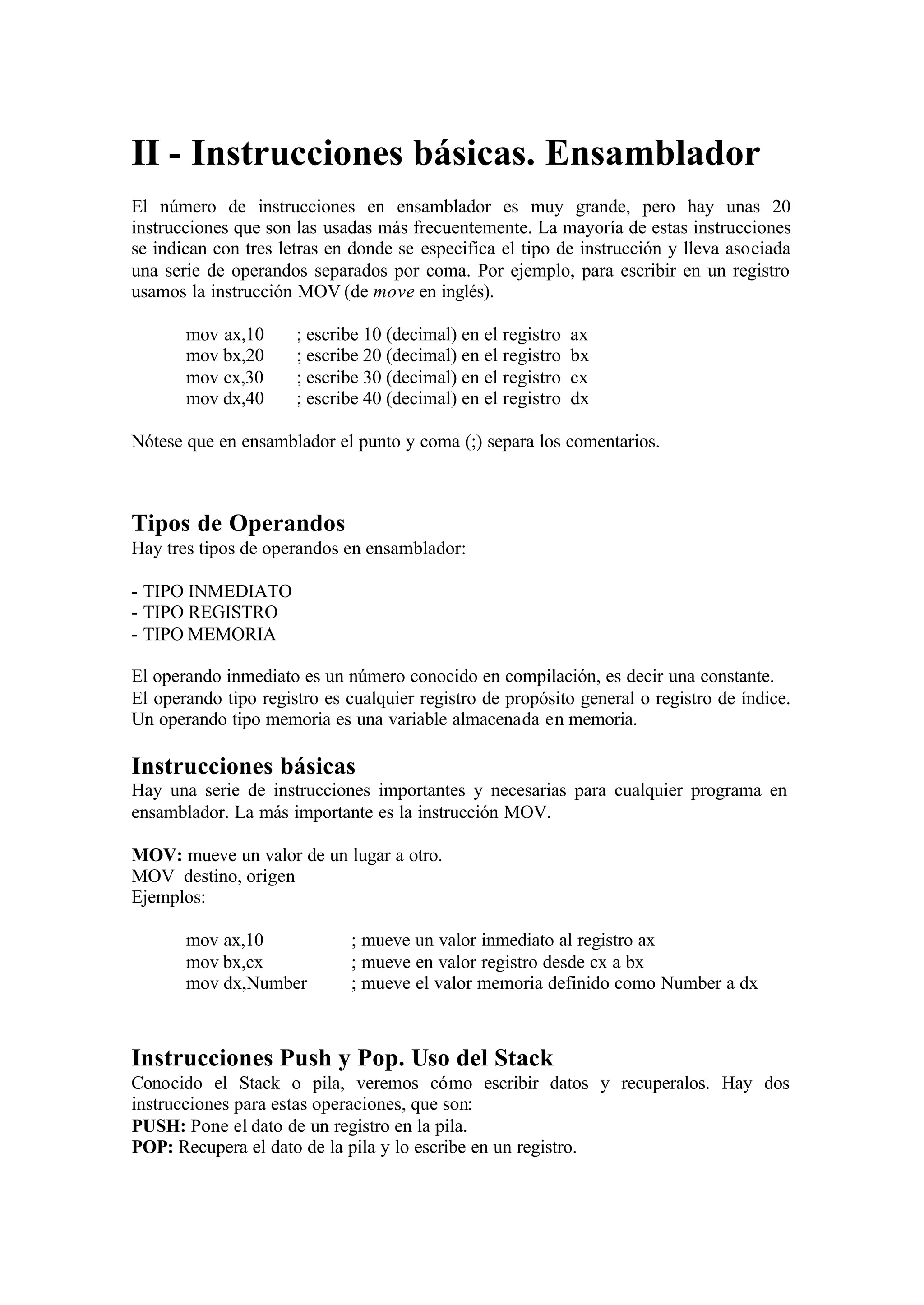 II - Instrucciones básicas. Ensamblador
El número de instrucciones en ensamblador es muy grande, pero hay unas 20
instrucciones que son las usadas más frecuentemente. La mayoría de estas instrucciones
se indican con tres letras en donde se especifica el tipo de instrucción y lleva asociada
una serie de operandos separados por coma. Por ejemplo, para escribir en un registro
usamos la instrucción MOV (de move en inglés).
mov ax,10 ; escribe 10 (decimal) en el registro ax
mov bx,20 ; escribe 20 (decimal) en el registro bx
mov cx,30 ; escribe 30 (decimal) en el registro cx
mov dx,40 ; escribe 40 (decimal) en el registro dx
Nótese que en ensamblador el punto y coma (;) separa los comentarios.
Tipos de Operandos
Hay tres tipos de operandos en ensamblador:
- TIPO INMEDIATO
- TIPO REGISTRO
- TIPO MEMORIA
El operando inmediato es un número conocido en compilación, es decir una constante.
El operando tipo registro es cualquier registro de propósito general o registro de índice.
Un operando tipo memoria es una variable almacenada en memoria.
Instrucciones básicas
Hay una serie de instrucciones importantes y necesarias para cualquier programa en
ensamblador. La más importante es la instrucción MOV.
MOV: mueve un valor de un lugar a otro.
MOV destino, origen
Ejemplos:
mov ax,10 ; mueve un valor inmediato al registro ax
mov bx,cx ; mueve en valor registro desde cx a bx
mov dx,Number ; mueve el valor memoria definido como Number a dx
Instrucciones Push y Pop. Uso del Stack
Conocido el Stack o pila, veremos cómo escribir datos y recuperalos. Hay dos
instrucciones para estas operaciones, que son:
PUSH: Pone el dato de un registro en la pila.
POP: Recupera el dato de la pila y lo escribe en un registro.
 
