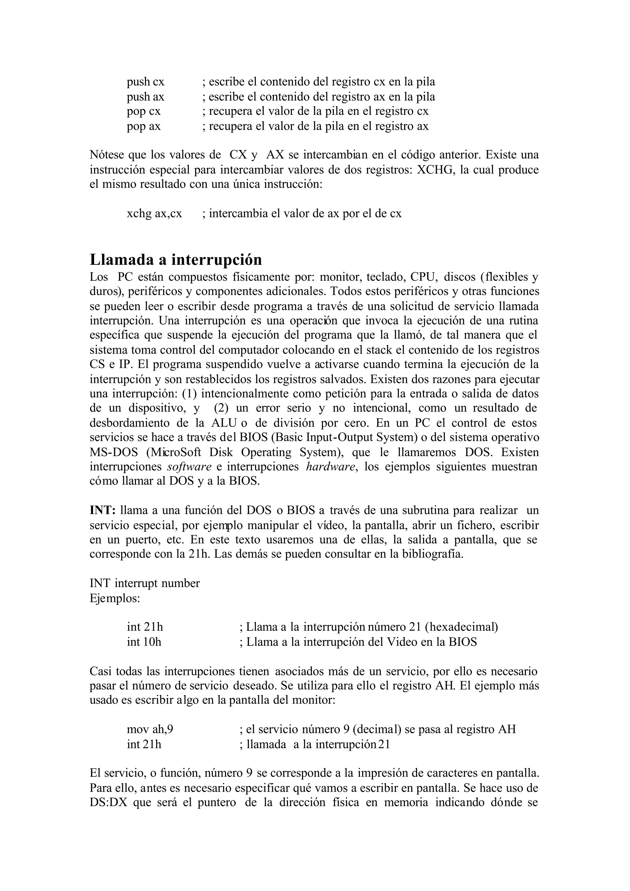 push cx ; escribe el contenido del registro cx en la pila
push ax ; escribe el contenido del registro ax en la pila
pop cx ; recupera el valor de la pila en el registro cx
pop ax ; recupera el valor de la pila en el registro ax
Nótese que los valores de CX y AX se intercambian en el código anterior. Existe una
instrucción especial para intercambiar valores de dos registros: XCHG, la cual produce
el mismo resultado con una única instrucción:
xchg ax,cx ; intercambia el valor de ax por el de cx
Llamada a interrupción
Los PC están compuestos físicamente por: monitor, teclado, CPU, discos (flexibles y
duros), periféricos y componentes adicionales. Todos estos periféricos y otras funciones
se pueden leer o escribir desde programa a través de una solicitud de servicio llamada
interrupción. Una interrupción es una operación que invoca la ejecución de una rutina
específica que suspende la ejecución del programa que la llamó, de tal manera que el
sistema toma control del computador colocando en el stack el contenido de los registros
CS e IP. El programa suspendido vuelve a activarse cuando termina la ejecución de la
interrupción y son restablecidos los registros salvados. Existen dos razones para ejecutar
una interrupción: (1) intencionalmente como petición para la entrada o salida de datos
de un dispositivo, y (2) un error serio y no intencional, como un resultado de
desbordamiento de la ALU o de división por cero. En un PC el control de estos
servicios se hace a través del BIOS (Basic Input-Output System) o del sistema operativo
MS-DOS (MicroSoft Disk Operating System), que le llamaremos DOS. Existen
interrupciones software e interrupciones hardware, los ejemplos siguientes muestran
cómo llamar al DOS y a la BIOS.
INT: llama a una función del DOS o BIOS a través de una subrutina para realizar un
servicio especial, por ejemplo manipular el vídeo, la pantalla, abrir un fichero, escribir
en un puerto, etc. En este texto usaremos una de ellas, la salida a pantalla, que se
corresponde con la 21h. Las demás se pueden consultar en la bibliografía.
INT interrupt number
Ejemplos:
int 21h ; Llama a la interrupción número 21 (hexadecimal)
int 10h ; Llama a la interrupción del Video en la BIOS
Casi todas las interrupciones tienen asociados más de un servicio, por ello es necesario
pasar el número de servicio deseado. Se utiliza para ello el registro AH. El ejemplo más
usado es escribir algo en la pantalla del monitor:
mov ah,9 ; el servicio número 9 (decimal) se pasa al registro AH
int 21h ; llamada a la interrupción21
El servicio, o función, número 9 se corresponde a la impresión de caracteres en pantalla.
Para ello, antes es necesario especificar qué vamos a escribir en pantalla. Se hace uso de
DS:DX que será el puntero de la dirección física en memoria indicando dónde se
 