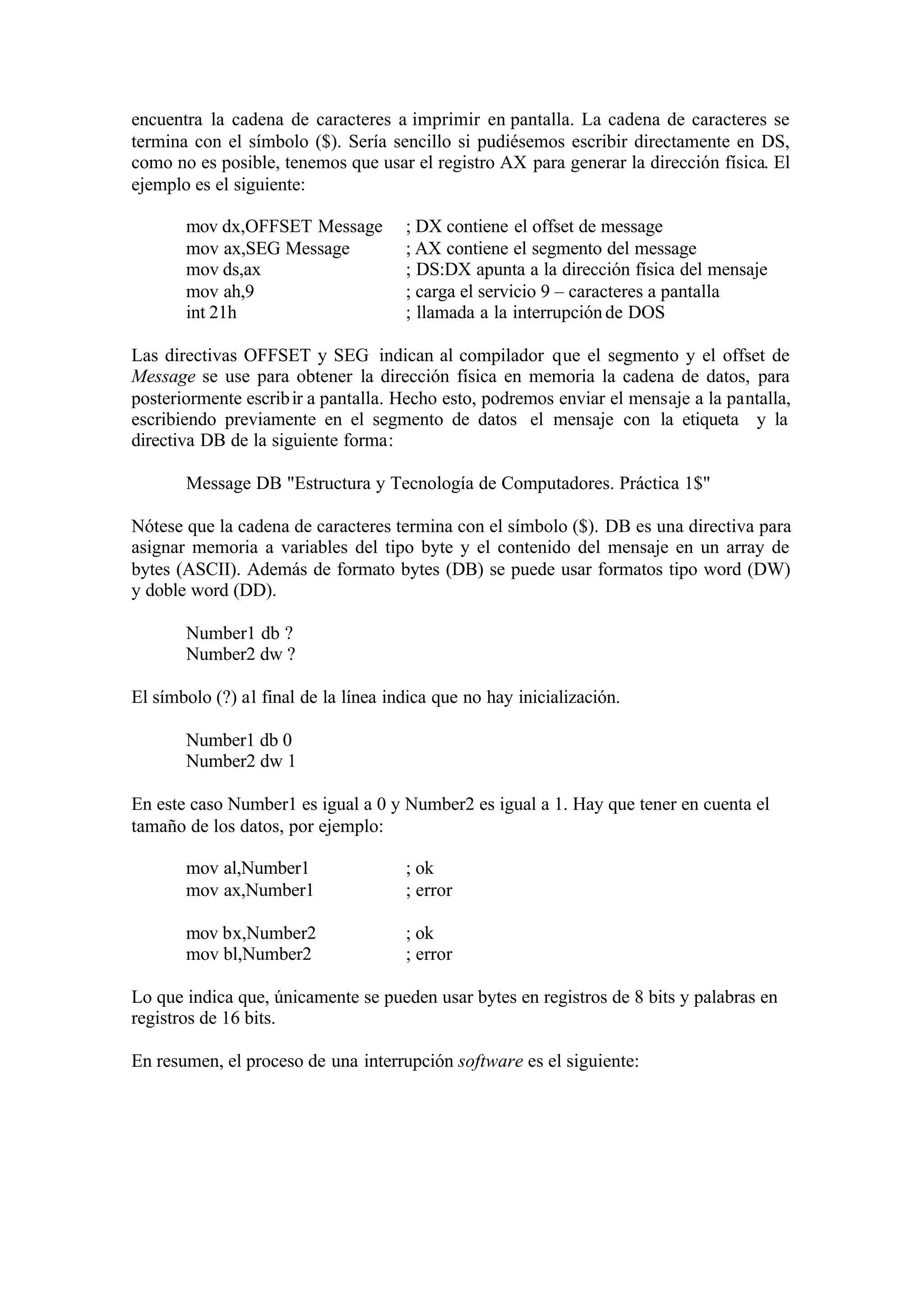 encuentra la cadena de caracteres a imprimir en pantalla. La cadena de caracteres se
termina con el símbolo ($). Sería sencillo si pudiésemos escribir directamente en DS,
como no es posible, tenemos que usar el registro AX para generar la dirección física. El
ejemplo es el siguiente:
mov dx,OFFSET Message ; DX contiene el offset de message
mov ax,SEG Message ; AX contiene el segmento del message
mov ds,ax ; DS:DX apunta a la dirección física del mensaje
mov ah,9 ; carga el servicio 9 – caracteres a pantalla
int 21h ; llamada a la interrupción de DOS
Las directivas OFFSET y SEG indican al compilador que el segmento y el offset de
Message se use para obtener la dirección física en memoria la cadena de datos, para
posteriormente escribir a pantalla. Hecho esto, podremos enviar el mensaje a la pantalla,
escribiendo previamente en el segmento de datos el mensaje con la etiqueta y la
directiva DB de la siguiente forma:
Message DB "Estructura y Tecnología de Computadores. Práctica 1$"
Nótese que la cadena de caracteres termina con el símbolo ($). DB es una directiva para
asignar memoria a variables del tipo byte y el contenido del mensaje en un array de
bytes (ASCII). Además de formato bytes (DB) se puede usar formatos tipo word (DW)
y doble word (DD).
Number1 db ?
Number2 dw ?
El símbolo (?) al final de la línea indica que no hay inicialización.
Number1 db 0
Number2 dw 1
En este caso Number1 es igual a 0 y Number2 es igual a 1. Hay que tener en cuenta el
tamaño de los datos, por ejemplo:
mov al,Number1 ; ok
mov ax,Number1 ; error
mov bx,Number2 ; ok
mov bl,Number2 ; error
Lo que indica que, únicamente se pueden usar bytes en registros de 8 bits y palabras en
registros de 16 bits.
En resumen, el proceso de una interrupción software es el siguiente:
 