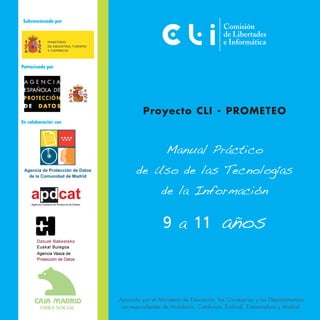 Subvencionado por




Patrocinado por




                               Proyecto CLI - PROMETEO
En colaboración con




                                         Manual Práctico
                             de Uso de las Tecnologías
                                       de la Información

                                       9 a 11                  años


                      Apoyado por el Ministerio de Educación, las Consejerías y los Departamentos
                       correspondientes de Andalucía, Catalunya, Euskadi, Extremadura y Madrid.
 
