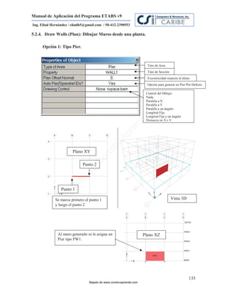 Manual de Aplicación del Programa ETABS v9
Ing. Eliud Hernández / eliudh5@gmail.com / 58-412-2390553

5.2.4. Draw Walls (Plan): Dibujar Muros desde una planta.

     Opción 1: Tipo Pier.



                                                                      Tipo de Area
                                                                      Tipo de Sección
                                                                      Excentricidad respecto al plano
                                                                      Opción para generar un Pier Por Defecto

                                                                     Control del Dibujo:
                                                                     Nada.
                                                                     Paralela a X




                                                                         m
                                                                     Paralela a Y




                                                                     co
                                                                     Paralela a un ángulo
                                                                     Longitud Fija




                                                                    e.
                                                                     Longitud Fija y un ángulo
                                                                     Distancia en X e Y




                                                            nd
                                                        re
                                                   Ap
                                               ru
                                           st



                       Plano XY
                                       on
                                   C




                             Punto 2
                             de
                          o
                     ad




                Punto 1
                  j
               Ba




             Se marca primero el punto 1                                                Vista 3D
             y luego el punto 2




              Al muro generado se le asigna un                      Plano XZ
              Pier tipo PW1.




                                                                                                    135
                                 Bajado de www.construaprende.com
 