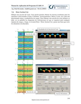 Manual de Aplicación del Programa ETABS v9
Ing. Eliud Hernández / eliudh5@gmail.com / 58-412-2390553

5.4.   Draw Section Cut:
Dibujar una sección de Corte. Esta opción permite obtener las fuerzas resultantes para los
elementos seleccionados (Vigas, Columnas, Arriostramientos, Muros, Losas, etc), para una
determinada carga o combinación de cargas. Para Obtener una sección de corte primero se
debe ver en pantalla los diagramas de solicitaciones (el que se requiera) para cualquier
régimen de cargas, y luego, ir al menú Draw / Draw Section Cut y pasar una línea que corte
los elementos involucrados.


                                             Resultados de la Sección de Corte


                       Sección de corte




                                                                         m
                                                                    co
                                                                    e.
                                                            nd
                                                                                     Momentos M 2-2

                                                        re
                                                   Ap
                                               ru
                                           st
                                      on
                                   C




                                                                                 Fuerzas Resultantes
                             de
                          o
                  j  ad
               Ba




                                                                                     Cortes v 2-3




                        Sección de corte
                                                                         Fuerzas Resultantes


                                                                                              144
                                 Bajado de www.construaprende.com
 