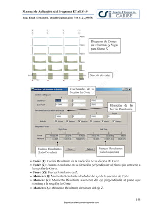 Manual de Aplicación del Programa ETABS v9
Ing. Eliud Hernández / eliudh5@gmail.com / 58-412-2390553




                                                         Diagrama de Cortes
                                                         en Columnas y Vigas
                                                         para Sismo X




                                                                         m
                                                        Sección de corte




                                                                    co
                                                                    e.
                                                            nd
                                      Coordenadas de la
                                      Sección de Corte
                                                        re
                                                   Ap
                                               ru


                                                                           Ubicación de las
                                           st



                                                                           fuerzas Resultantes.
                                      on
                                   C
                             de
                          o
                  j  ad
               Ba




           Fuerzas Resultantes                                  Fuerzas Resultantes
           (Lado Derecho)                                       (Lado Izquierdo)

      Force (1): Fuerza Resultante en la dirección de la sección de Corte.
      Force (2): Fuerza Resultante en la dirección perpendicular al plano que contiene a
      la sección de Corte.
      Force (Z): Fuerza Resultante en Z.
      Moment (1): Momento Resultante alrededor del eje de la sección de Corte.
      Moment (2): Momento Resultante alrededor del eje perpendicular al plano que
      contiene a la sección de Corte
      Moment (Z): Momento Resultante alrededor del eje Z.


                                                                                                  145
                                 Bajado de www.construaprende.com
 