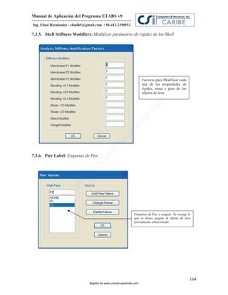 Manual de Aplicación del Programa ETABS v9
Ing. Eliud Hernández / eliudh5@gmail.com / 58-412-2390553

7.3.5. Shell Stiffness Modifiers: Modificar parámetros de rigidez de los Shell




                                                                    Factores para Modificar cada
                                                                    una de las propiedades de
                                                                    rigidez, masa y peso de los
                                                                    objetos de área




                                                                           m
                                                                      co
                                                                    e.
                                                            nd
                                                        re
                                                   Ap
                                               ru
                                           st



7.3.6. Pier Label: Etiquetas de Pier
                                      on
                                   C
                             de
                          o
                  j  ad
               Ba




                                                              Etiquetas de Pier a asignar. Se escoge la
                                                              que se desea asignar al objeto de área
                                                              previamente seleccionado




                                                                                                      164
                                 Bajado de www.construaprende.com
 