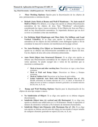 Manual de Aplicación del Programa ETABS v9
Ing. Eliud Hernández / eliudh5@gmail.com / 58-412-2390553

            Floor Meshing Options: Opción para la discretización de los objetos de
      area pertenecientes a sistemas de piso.

             Default (Auto Mesh at Beams and Wall if Membrane – No Auto mesh if
              Shell or Plate): Por defecto, si se elige esta opción se obtiene Discretización
              automática de los objetos de área Tipo “Membrana” seleccionados
              considerando las vigas y muros existentes. Si los Objetos de Area son Plate o
              shell no hay discretización automática. Es importante destacar que un deck
              sections se considera como una membrana.

             For Defining Rigid Diaphragm and Mass Only (No Stiffness and Load
              Vertical Transfer): Si se elige esta opción se obtiene Discretización
              automática de los objetos de área definidos como diafragma rígidos a fin de
              considerar la masa de lo mismos sin transferencia de la carga vertical.




                                                                         m
                                                                    co
             No Auto-Meshing (Use Object as Structural Element): Si se elige esta




                                                                    e.
              opción no se obtiene una Discretización automática de los objetos de área.



                                                            nd
              Usa los objetos de área sólo como elementos estructurales.

                                                       re
              Auto Mesh Object into Structural Element: Si se elige esta opción se
                                                   Ap
              obtiene una Discretización automática de los objetos de área considerando
              varias opciones. Se puede escoger una o varias de las opciones que se
                                               ru


              muestran a continuación:
                                           st
                                      on




                  Mesh at beam and other meshing lines: Discretizar en vigas y otras líneas
                                                         lines
                   existentes.
                                   C




                  Mesh at Wall and Ramp Edges: Discretizar en Muros y Rampas
                                                    Edges
                             de




                   existentes.
                  Mesh at Visibles Grid: Discretizar en las líneas de grid visibles.
                                      Grid
                          o




                  Futher Subdivide Auto Mesh with Maximun Element Size of (X):
                     ad




                   Dividir utilizando un tamaño máximo de ( X ), es decir, al discretizar el
                   objeto de area se limita a cualquier elemento generado a un tamaño máximo
                  j
               Ba




                   de (X) cms, m, ft, etc.

            Ramp and Wall Meshing Options: Opción para la discretización de los
      objetos de area tipo rampas o muros.

             No Subdivisión of Object: Si se elige esta opción no se obtiene ninguna
              discretización.
             Subdivide Object into (A) vertical and (B) Horizontal: Si se elige esta
              opción se obtiene una subdivisión en A x B elementos. Donde A representa el
              número de elementos verticales y B el número de elementos horizontales.
             Subdivide Object into Elements with Maximum Sise of (X): Si se elige
              esta opción se obtiene una división del objeto de área donde el mayor tamaño
              de cualquier elemento generado no supera (X) cms, m, ft, etc.



                                                                                         167
                                 Bajado de www.construaprende.com
 
