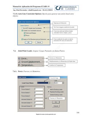Manual de Aplicación del Programa ETABS v9
Ing. Eliud Hernández / eliudh5@gmail.com / 58-412-2390553

7.3.11. Auto Line Constraint Options: Opción para generar una unión lineal entre
objetos.


                                                             Opciones de Selección.

                                                             No Crear ninguna condición de unión

                                                             Crear una unión por defecto donde
                                                             coincidan muros, rampas y pisos.



                                                             Crear condición de unión en toda la
                                                             estructura (No solo a la selección)




                                                                             m
                                                                       co
                                                                    e.
                                                            nd
7.4.   Joint/Point Loads: Asignar Cargas Puntuales en Juntas/Puntos
                                                        re
                                                   Ap

                                                      Fuerzas y/o Momentos
                                               ru
                                           st



                                                      Desplazamientos y/o Rotaciones de Nodos base
                                      on




                                                      Cambios de Temperatura.
                                   C
                             de




7.4.1. Force: Fuerzas y/o Momentos.
                          o
                  j  ad




                                                       Caso de Carga
               Ba




                                                       Fuerzas y/o Momentos




                                                                                                     168
                                 Bajado de www.construaprende.com
 