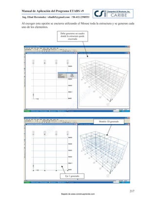 Manual de Aplicación del Programa ETABS v9
Ing. Eliud Hernández / eliudh5@gmail.com / 58-412-2390553

Al escoger esta opción se encierra utilizando el Mouse toda la estructura y se generan cada
uno de los elementos.

                                Debe generarse un cuadro
                                donde la estructura quede
                                       encerrada




                                                                         m
                                                                    co
                                                                    e.
                                                             nd
                                                            re
                                                     Ap
                                                ru
                                            st
                                      on
                                   C
                             de




                                                                    Modelo 3D generado
                          o
                  j  ad
               Ba




                                    Eje 1 generado




                                                                                         217
                                 Bajado de www.construaprende.com
 