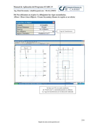 Manual de Aplicación del Programa ETABS v9
Ing. Eliud Hernández / eliudh5@gmail.com / 58-412-2390553

10) Nos ubicamos en el piso 4 y dibujamos las vigas secundarias.
 (Draw / Draw Lines Objects / Create Secondary Beams in región or at clicks)




                                                                 Viga de Transferencia




                                                                           m
                                                                      co
             Piso 4




                                                                    e.
                                                             nd
                                                        re
                                                   Ap
                                               ru
                                           st
                                      on
                                   C
                             de
                          o
                  j   ad
               Ba




                                             Se hace un Clic en cada cuadrante
                                       de “Grid Lines” y automáticamente se obtiene
                                      La viga de transferencia en la dirección indicada




                                                                                          218
                                 Bajado de www.construaprende.com
 
